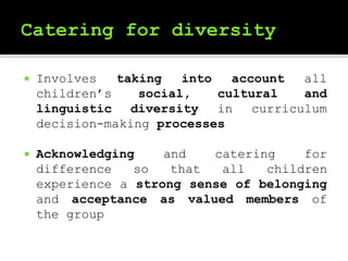  Involves taking into account all
children’s social, cultural and
linguistic diversity in curriculum
decision-making processes
 Acknowledging and catering for
difference so that all children
experience a strong sense of belonging
and acceptance as valued members of
the group
 