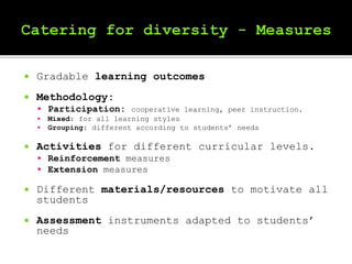  Gradable learning outcomes
 Methodology:
 Participation: cooperative learning, peer instruction.
 Mixed: for all learning styles
 Grouping: different according to students’ needs
 Activities for different curricular levels.
 Reinforcement measures
 Extension measures
 Different materials/resources to motivate all
students
 Assessment instruments adapted to students’
needs
 