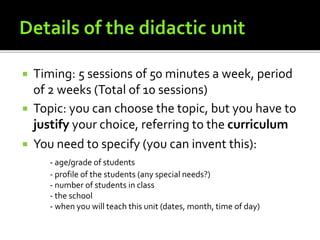 Timing: 5 sessions of 50 minutes a week, period
of 2 weeks (Total of 10 sessions)
 Topic: you can choose the topic, but you have to
justify your choice, referring to the curriculum
 You need to specify (you can invent this):
- age/grade of students
- profile of the students (any special needs?)
- number of students in class
- the school
- when you will teach this unit (dates, month, time of day)
 