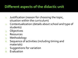 1. Justification (reason for choosing the topic,
situation within the curriculum)
2. Contextualization (details about school and type of
students)
3. Objectives
4. Resources
5. Methodology
6. Sequence of activities (including timing and
materials)
7. Suggestions for variation
8. Evaluation
 