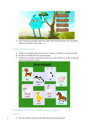 Then I will ask you questions about the video "What animals did you see in the video?
Did you see a horse, a cow, a dog......?
PRESENTATION (10 minutes)
 "Today we are going to learn two new word , today we will learn to say big and small”
 For this we will talk about the learned animals
 I will show you images used in the previous class, and I will ask you, is the cow big and
small? Is the dog big or small?
DEVELOPMENT (PRACTICE and PRODUCTION) (10 minutes)
Activity 1:
 Here the students will practise the difference between big and small
 