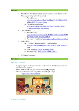 Materials
 Pdf and word (I will deliver them in the Commune where the rest of the
duties are normally left to the children)
Parts of the face
https://drive.google.com/file/d/1JxKTqqEC541tOtEfoe6oIQ6H
MRZmvI6W/view?usp=sharing
Parts of the animal’s face
https://drive.google.com/file/d/1ad7Qbvp7-w3udEX5TUu-
PazzKZbV3dkr/view?usp=sharing
 Links activities
Parts of the face
https://read.bookcreator.com/Hn1KbRBlVacfW3uenrp0NBJ8M
iH2/OsPkuiV3SX-dx609HUQMqQ
The Make a Face Game! https://genkienglish.net/fukuwarai.htm
 Links videos
"Eyes Ears Nose and Mouth - Little Baby Bum"
https://www.youtubekids.com/watch?v=G1mLHb4c_bg&hl=es
-419
Hello song https://youtu.be/tVlcKp3bWH8
Goodbye song https://youtu.be/0LDArAJf7-c
 Cell phone / computer
Procedures
ROUTINE (5 minutes)
 I am going to greet my students and make a lovely comment about how much pleasure
is to share classes together.
 “Hello, children! It is very nice to share a class with you again”
 “We sing and hear a welcome song “Hello! | Super Simple Songs”
https://youtu.be/tVlcKp3bWH8
WARM-UP (10 minutes)
 