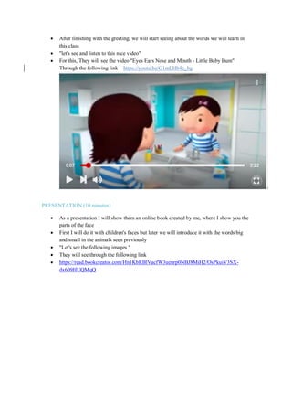  After finishing with the greeting, we will start seeing about the words we will learn in
this class
 "let's see and listen to this nice video"
 For this, They will see the video "Eyes Ears Nose and Mouth - Little Baby Bum"
Through the following link https://youtu.be/G1mLHb4c_bg
PRESENTATION (10 minutes)
 As a presentation I will show them an online book created by me, where I show you the
parts of the face
 First I will do it with children's faces but later we will introduce it with the words big
and small in the animals seen previously
 "Let's see the following images "
 They will see through the following link
 https://read.bookcreator.com/Hn1KbRBlVacfW3uenrp0NBJ8MiH2/OsPkuiV3SX-
dx609HUQMqQ
 