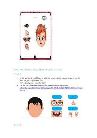 DEVELOPMENT (PRACTICE and PRODUCTION) (10 minutes)
Activity 1:
 In this activity they will begin to relate the words with the images, having to cut the
parts and place them on the face
 “let's cut and paste a beautiful face”
 For this, the children will have in their hands the following activity
https://drive.google.com/file/d/1JxKTqqEC541tOtEfoe6oIQ6HMRZmvI6W/view?usp=
sharing
Activity 2:
 