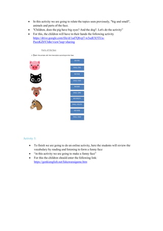  In this activity we are going to relate the topics seen previously, "big and small",
animals and parts of the face.
 "Children, does the pig have big eyes? And the dog?. Let's do the activity”
 For this, the children will have in their hands the following activity
https://drive.google.com/file/d/1ad7Qbvp7-w3udEX5TUu-
PazzKZbV3dkr/view?usp=sharing
Activity 3:
 To finish we are going to do an online activity, here the students will review the
vocabulary by reading and listening to form a funny face
 “in this activity we are going to make a funny face”
 For this the children should enter the following link:
https://genkienglish.net/fukuwaraigame.htm
 