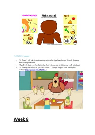 CLOSURE (5 minutes)
 To finish, I will ask the students to practice what they have learned through the game
that I have given them.
 Then I will thank you for sharing the class with me and for letting me work with them
 To finish you will see the “goodbye video” “Goodbye song for kids/ the singing
walrus” https://youtu.be/0LDArAJf7-c
Week 8
 