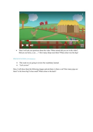  Then I will ask you questions about the video "What animal did you see in the video?
Did you see horse, a cat......? How many sheep were there? What colour was the dog?
PRESENTATION (10 minutes)
 This week we are going to review the vocabulary learned
 “Let's review”
Here, I will show them the following images and ask them: is there a cat? How many pigs are
there? is the horse big? Is hen small? What colour is the duck?
 
