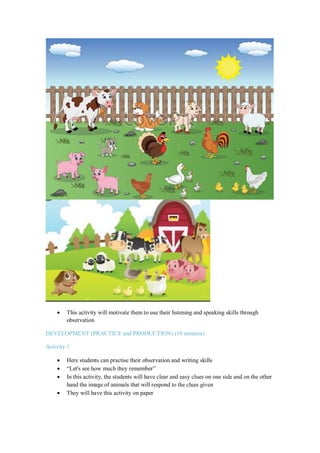  This activity will motivate them to use their listening and speaking skills through
observation
DEVELOPMENT (PRACTICE and PRODUCTION) (10 minutes)
Activity 1:
 Here students can practise their observation and writing skills
 “Let's see how much they remember”
 In this activity, the students will have clear and easy clues on one side and on the other
hand the image of animals that will respond to the clues given
 They will have this activity on paper
 