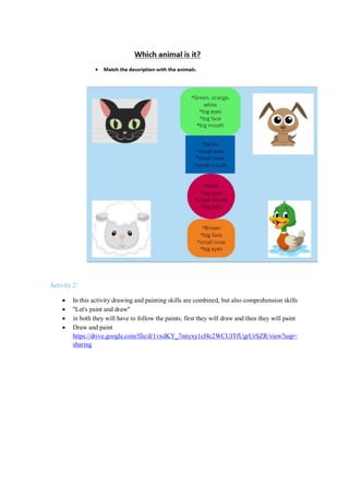 Activity 2:
 In this activity drawing and painting skills are combined, but also comprehension skills
 "Let's paint and draw"
 in both they will have to follow the paints, first they will draw and then they will paint
 Draw and paint
https://drive.google.com/file/d/1vxdKY_7nnyxy1cf4c2WCUJTfUgrUrSZR/view?usp=
sharing
 
