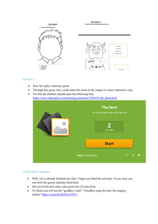 Activity 3:
 Now let's play a memory game
 Through this game, they could relate the name to the image in a more interactive way
 For this the children should enter the following link:
https://www.educaplay.com/learning-resources/7389256-the_farm.html
CLOSURE (5 minutes)
 Well, we've already finished our class. I hope you liked the activities. If you want you
can enter the games and play them back
 See you in the next class, take good care of yourselves
 To finish you will see the “goodbye video” “Goodbye song for kids/ the singing
walrus” https://youtu.be/0LDArAJf7-c
 