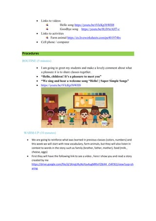  Links to videos
Hello song https://youtu.be/tVlcKp3bWH8
Goodbye song https://youtu.be/0LDArAJf7-c
 Links to activities
Farm animal https://es.liveworksheets.com/pe401974hv
 Cell phone / computer
Procedures
ROUTINE (5 minutes)
 I am going to greet my students and make a lovely comment about what
a pleasure it is to share classes together.
 “Hello, children! It’s a pleasure to meet you”
 “We sing and hear a welcome song “Hello! | Super Simple Songs”
 https://youtu.be/tVlcKp3bWH8
WARM-UP (10 minutes)
 We are going to reinforce what was learned in previous classes (colors, numbers) and
this week we will start with new vocabulary, farm animals, but they will also listen in
context to words in the story such as family (brother, father, mother), food (milk ,
cheese, eggs)
 First they will have the following link to see a video , here I show you and read a story
created by me
https://drive.google.com/file/d/1KnqURuNoYyv4ugMRhrFZ8J44_r54F9t1/view?usp=sh
aring
 