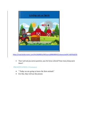 https://read.bookcreator.com/Hn1KbRBlVacfW3uenrp0NBJ8MiH2/ukywusowSR-LVj87i6qE2Q
 Then I will ask you some questions, was the horse colored? How many sheep were
there?
PRESENTATION (10 minutes)
 " Today we are going to know the farm animals”
 For this, they will see the picture
 