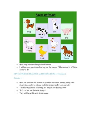  Here they relate the images to the names
 I will ask you questions showing you the images “What animal is it? What
colour is it?
DEVELOPMENT (PRACTICE and PRODUCTION) (10 minutes)
Activity 1:
 Here the students will be able to practice the words learned, using their
observation skills to cut and paste the images and words correctly
 The activity consists of cutting the images and placing them.
 "let's cut out and form the images"
 They will have this activity on paper.
 
