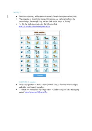 Activity 3:
 To end the class they will practise the sound of words through an online game
 "We are going to listen to the name of the animal and we have to choose the
correct image, for example dog, and we click on the image of the dog”
 For this the students should enter the following link
https://es.liveworksheets.com/pe401974hv
CLOSURE (5 minutes)
 finally I say goodbye to them "I'll see you next class, it was very nice to see you
back, take good care of yourselves
 "To finish you will see the “goodbye video” “Goodbye song for kids/ the singing
walrus” https://youtu.be/0LDArAJf7-c
 