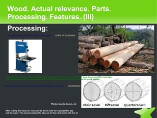   
Wood. Actual relevance. Parts.
Processing. Features. (III)
Processing:
http://www.youtube.com/watch?v=cwwkO7m4bpY&NR=1 CORTE EN EL BOSQUE
Planks, boards, beams, etc
After cutting the wood, It´s necesary to dry in order to evaporate the sap
and the water. The wood is stacked to allow air to flow. It is faster with hot air
The trees are cut in the winter, because they have less sap. •The tools to cut trees were the axe and the hand saw.
•The tools used today are the chainsaw Wood and big machines that cut and raise the trunk quickly.
http://www.youtube.com/watch?v=EAgCi1J7Hl0&feature=player_embedded ASERRADERO
 