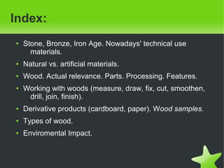    
Index:
● Stone, Bronze, Iron Age. Nowadays' technical use
materials.
● Natural vs. artificial materials.
● Wood. Actual relevance. Parts. Processing. Features.
● Working with woods (measure, draw, fix, cut, smoothen,
drill, join, finish).
● Derivative products (cardboard, paper). Wood samples.
● Types of wood.
● Enviromental Impact.
 