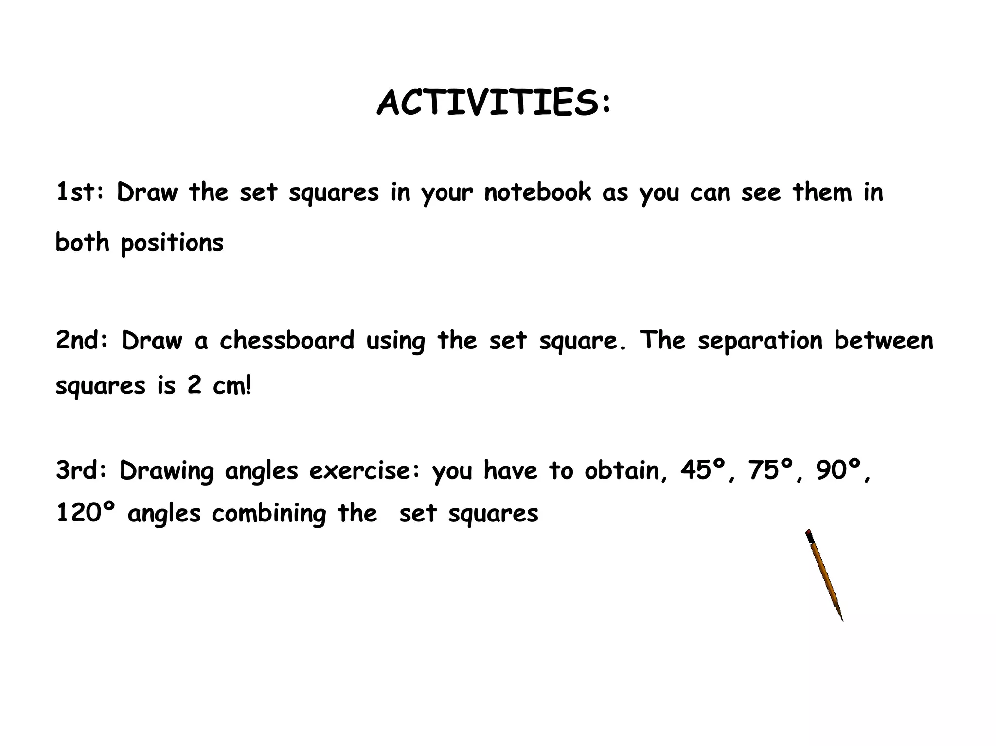 ACTIVITIES:

1st: Draw the set squares in your notebook as you can see them in

both positions


2nd: Draw a chessboard using the set square. The separation between
squares is 2 cm!


3rd: Drawing angles exercise: you have to obtain, 45º, 75º, 90º,
120º angles combining the set squares
 