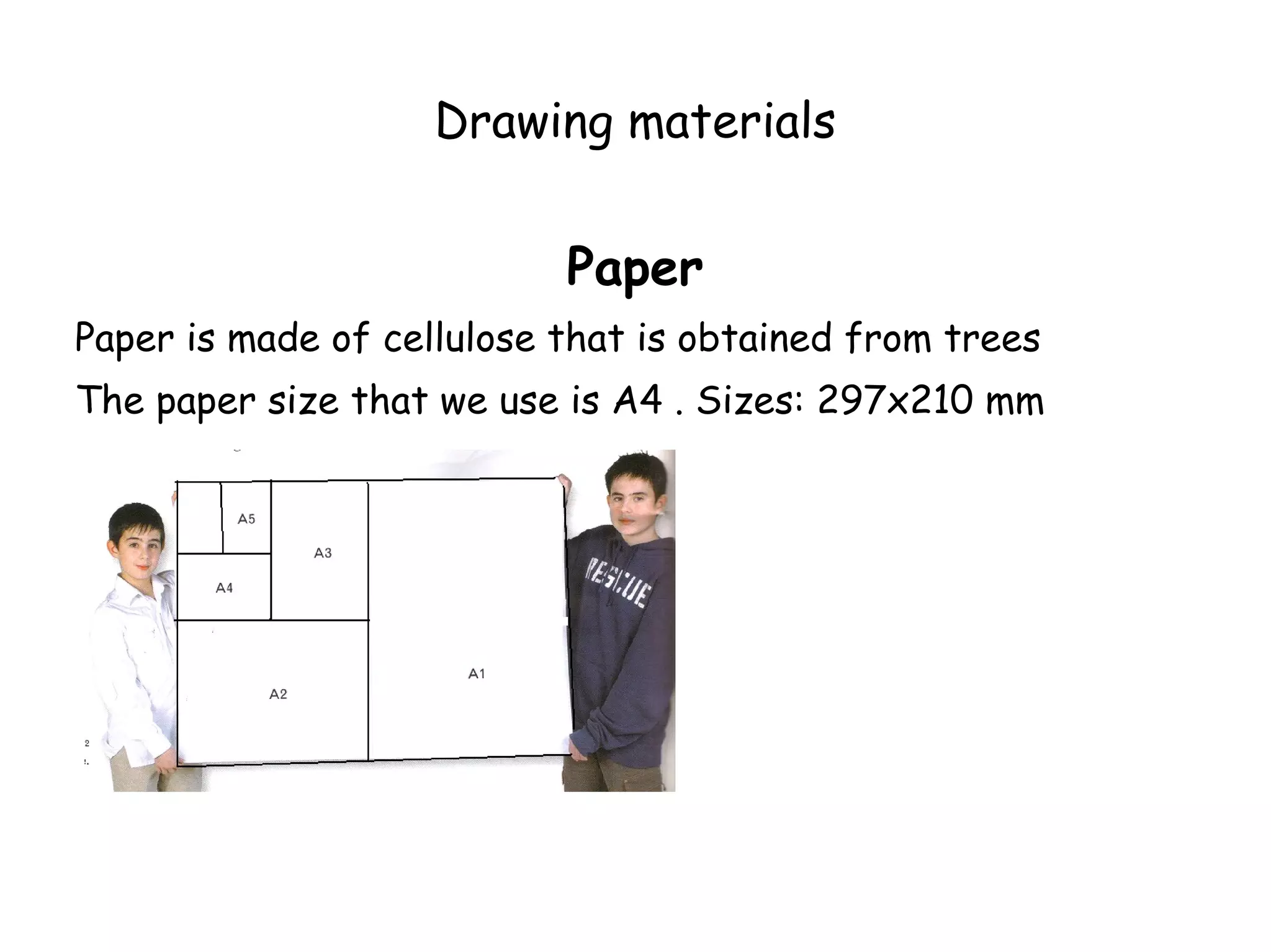 Drawing materials


                           Paper
Paper is made of cellulose that is obtained from trees
The paper size that we use is A4 . Sizes: 297x210 mm
 