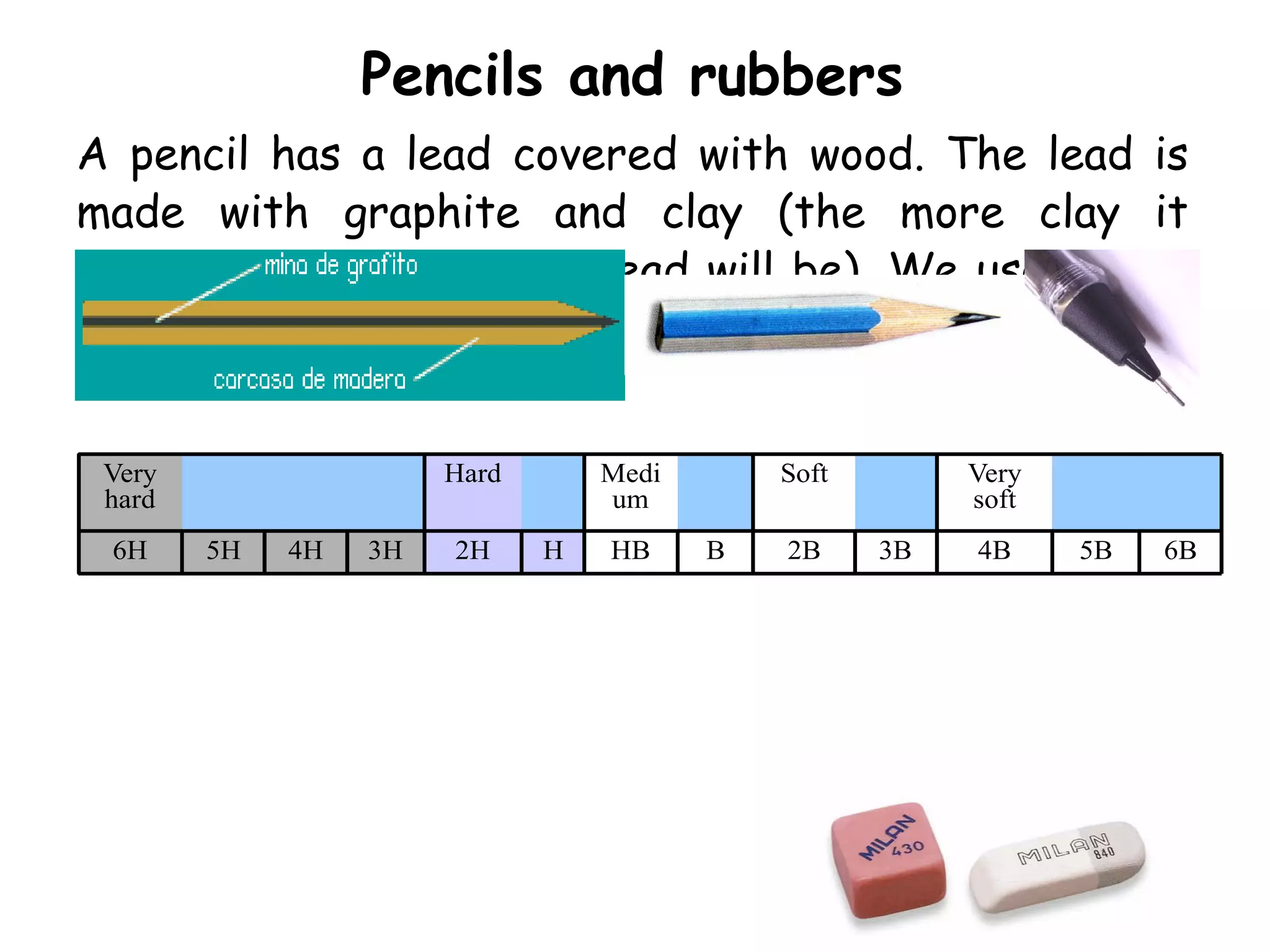 Pencils and rubbers
A pencil has a lead covered with wood. The lead is
made with graphite and clay (the more clay it
contains the harder the lead will be). We use letter
H for hard pencils and letter B for soft ones.


 Very                  Hard       Medi       Soft        Very
 hard                             um                     soft
 6H     5H   4H   3H   2H     H   HB     B   2B     3B   4B     5B   6B
 
