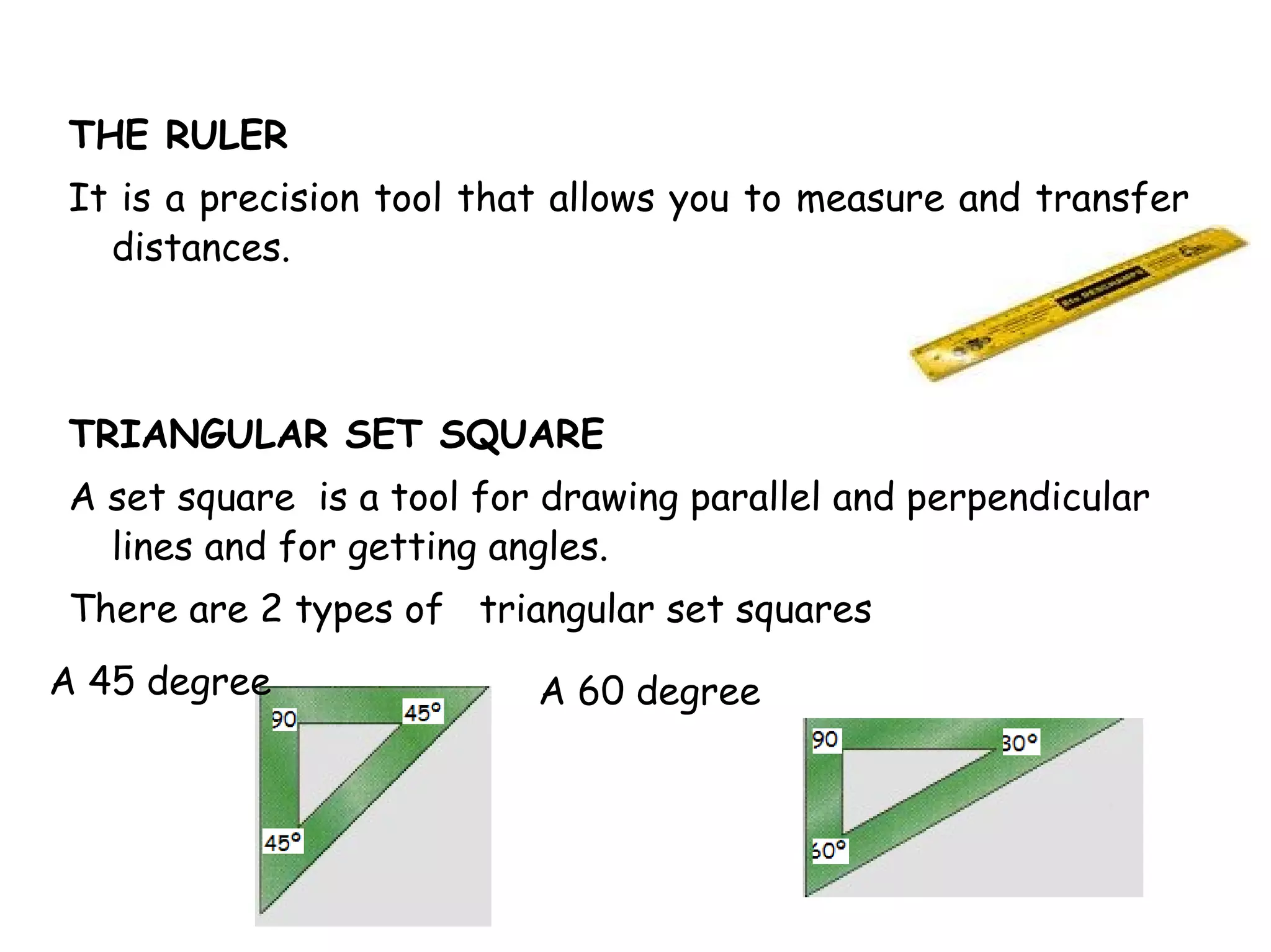 THE RULER
It is a precision tool that allows you to measure and transfer
  distances.



TRIANGULAR SET SQUARE
A set square is a tool for drawing parallel and perpendicular
  lines and for getting angles.
There are 2 types of triangular set squares
A 45 degree               A 60 degree
 