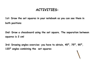 ACTIVITIES:

1st: Draw the set squares in your notebook as you can see them in

both positions


2nd: Draw a chessboard using the set square. The separation between
squares is 2 cm!


3rd: Drawing angles exercise: you have to obtain, 45º, 75º, 90º,
120º angles combining the set squares
 