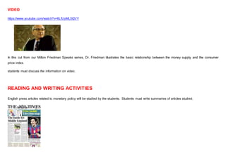 VIDEO
https://www.youtube.com/watch?v=6LfUyML5QVY
In this cut from our Milton Friedman Speaks series, Dr. Friedman illustrates the basic relationship between the money supply and the consumer
price index.
students must discuss the information on video.
READING AND WRITING ACTIVITIES
English press articles related to monetary policy will be studied by the students. Students must write summaries of articles studied.
 