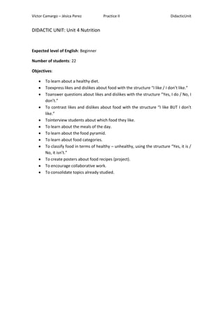 Víctor Camargo – Jésica Perez

Practice II

DidacticUnit

DIDACTIC UNIT: Unit 4 Nutrition

Expected level of English: Beginner
Number of students: 22
Objectives:
To learn about a healthy diet.
Toexpress likes and dislikes about food with the structure “I like / I don’t like.”
Toanswer questions about likes and dislikes with the structure “Yes, I do / No, I
don’t.”
To contrast likes and dislikes about food with the structure “I like BUT I don’t
like.”
Tointerview students about which food they like.
To learn about the meals of the day.
To learn about the food pyramid.
To learn about food categories.
To classify food in terms of healthy – unhealthy, using the structure “Yes, it is /
No, it isn’t.”
To create posters about food recipes (project).
To encourage collaborative work.
To consolidate topics already studied.

 