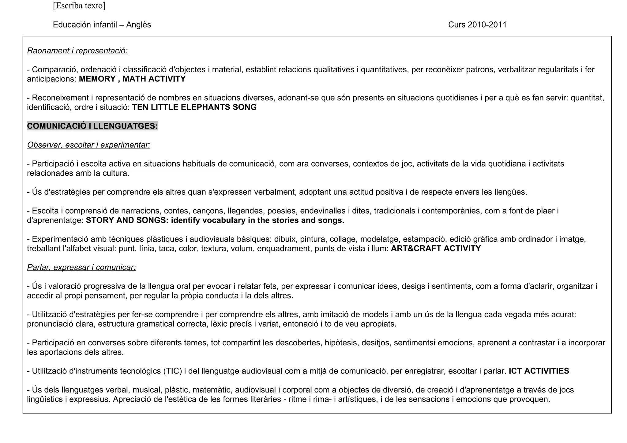[Escriba texto]

       Educación infantil – Anglès                                                                                         Curs 2010-2011


Raonament i representació:

- Comparació, ordenació i classificació d'objectes i material, establint relacions qualitatives i quantitatives, per reconèixer patrons, verbalitzar regularitats i fer
anticipacions: MEMORY , MATH ACTIVITY

- Reconeixement i representació de nombres en situacions diverses, adonant-se que són presents en situacions quotidianes i per a què es fan servir: quantitat,
identificació, ordre i situació: TEN LITTLE ELEPHANTS SONG

COMUNICACIÓ I LLENGUATGES:

Observar, escoltar i experimentar:

- Participació i escolta activa en situacions habituals de comunicació, com ara converses, contextos de joc, activitats de la vida quotidiana i activitats
relacionades amb la cultura.

- Ús d'estratègies per comprendre els altres quan s'expressen verbalment, adoptant una actitud positiva i de respecte envers les llengües.

- Escolta i comprensió de narracions, contes, cançons, llegendes, poesies, endevinalles i dites, tradicionals i contemporànies, com a font de plaer i
d'aprenentatge: STORY AND SONGS: identify vocabulary in the stories and songs.

- Experimentació amb tècniques plàstiques i audiovisuals bàsiques: dibuix, pintura, collage, modelatge, estampació, edició gràfica amb ordinador i imatge,
treballant l'alfabet visual: punt, línia, taca, color, textura, volum, enquadrament, punts de vista i llum: ART&CRAFT ACTIVITY

Parlar, expressar i comunicar:

- Ús i valoració progressiva de la llengua oral per evocar i relatar fets, per expressar i comunicar idees, desigs i sentiments, com a forma d'aclarir, organitzar i
accedir al propi pensament, per regular la pròpia conducta i la dels altres.

- Utilització d'estratègies per fer-se comprendre i per comprendre els altres, amb imitació de models i amb un ús de la llengua cada vegada més acurat:
pronunciació clara, estructura gramatical correcta, lèxic precís i variat, entonació i to de veu apropiats.

- Participació en converses sobre diferents temes, tot compartint les descobertes, hipòtesis, desitjos, sentimentsi emocions, aprenent a contrastar i a incorporar
les aportacions dels altres.

- Utilització d'instruments tecnològics (TIC) i del llenguatge audiovisual com a mitjà de comunicació, per enregistrar, escoltar i parlar. ICT ACTIVITIES

- Ús dels llenguatges verbal, musical, plàstic, matemàtic, audiovisual i corporal com a objectes de diversió, de creació i d'aprenentatge a través de jocs
lingüístics i expressius. Apreciació de l'estètica de les formes literàries - ritme i rima- i artístiques, i de les sensacions i emocions que provoquen.
 