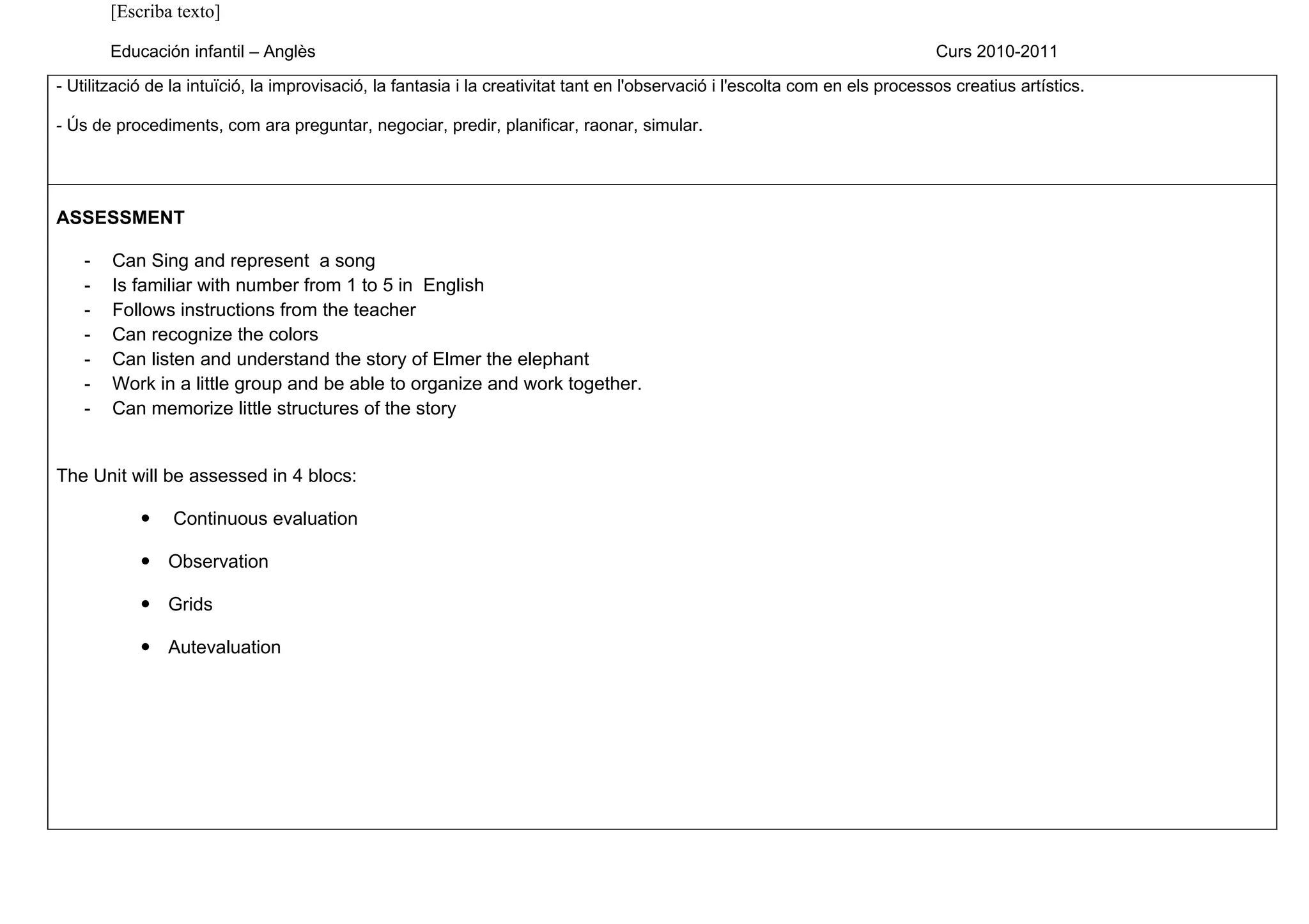 [Escriba texto]

        Educación infantil – Anglès                                                                                            Curs 2010-2011

- Utilització de la intuïció, la improvisació, la fantasia i la creativitat tant en l'observació i l'escolta com en els processos creatius artístics.

- Ús de procediments, com ara preguntar, negociar, predir, planificar, raonar, simular.




ASSESSMENT

    -   Can Sing and represent a song
    -   Is familiar with number from 1 to 5 in English
    -   Follows instructions from the teacher
    -   Can recognize the colors
    -   Can listen and understand the story of Elmer the elephant
    -   Work in a little group and be able to organize and work together.
    -   Can memorize little structures of the story


The Unit will be assessed in 4 blocs:

               Continuous evaluation

             Observation

             Grids

             Autevaluation
 