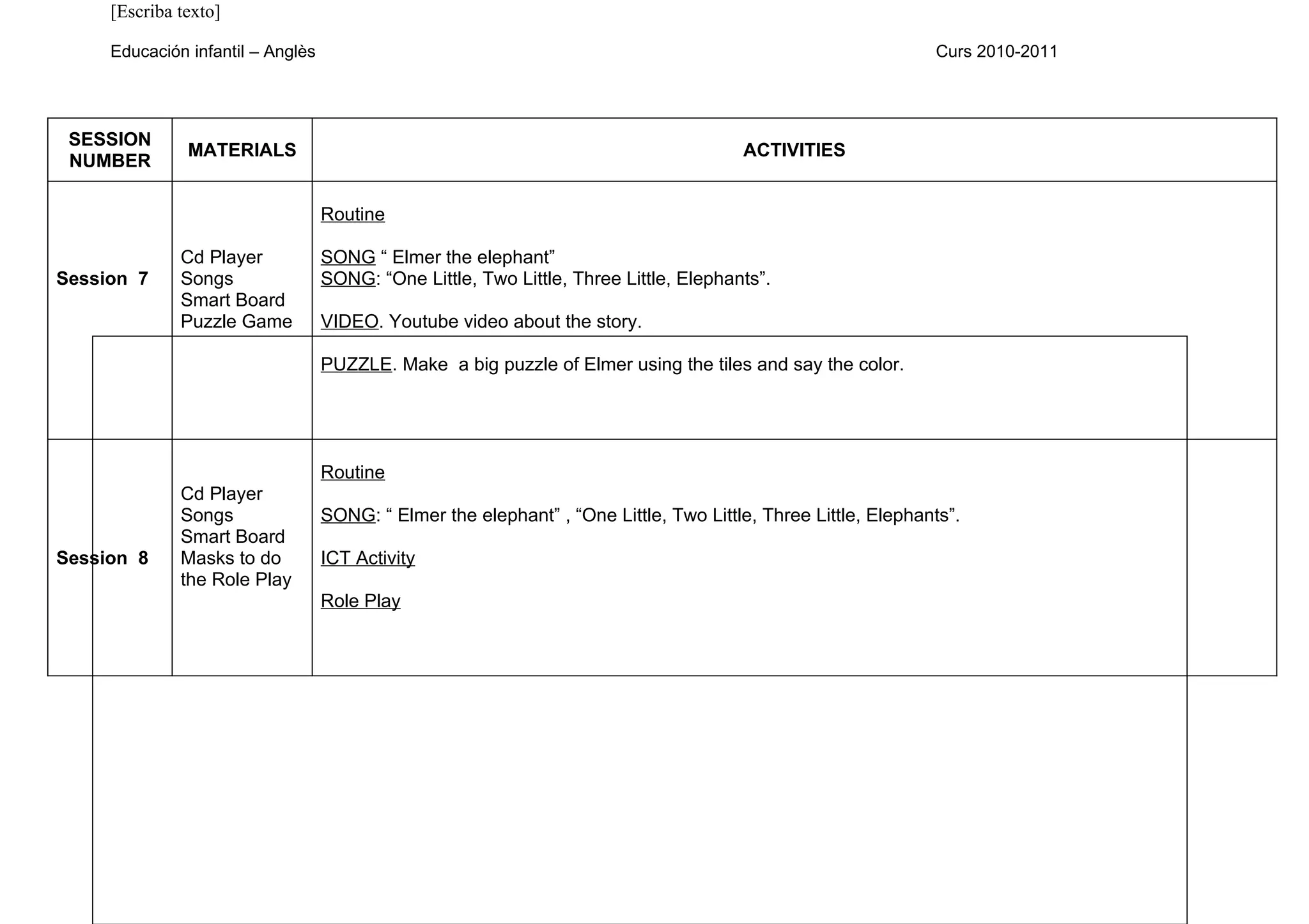 [Escriba texto]

     Educación infantil – Anglès                                                                               Curs 2010-2011




 SESSION
               MATERIALS                                                               ACTIVITIES
 NUMBER

                                   Routine

              Cd Player            SONG “ Elmer the elephant”
Session 7     Songs                SONG: “One Little, Two Little, Three Little, Elephants”.
              Smart Board
              Puzzle Game          VIDEO. Youtube video about the story.

                                   PUZZLE. Make a big puzzle of Elmer using the tiles and say the color.




                                   Routine
              Cd Player
              Songs                SONG: “ Elmer the elephant” , “One Little, Two Little, Three Little, Elephants”.
              Smart Board
Session 8     Masks to do          ICT Activity
              the Role Play
                                   Role Play
 