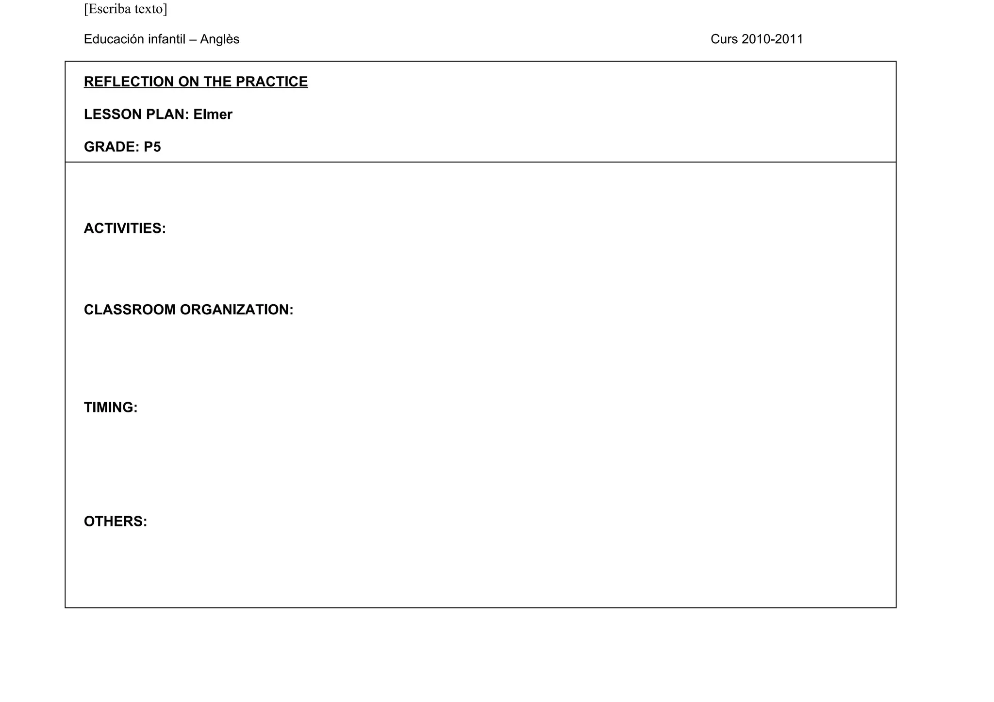 [Escriba texto]

Educación infantil – Anglès   Curs 2010-2011


REFLECTION ON THE PRACTICE

LESSON PLAN: Elmer

GRADE: P5




ACTIVITIES:




CLASSROOM ORGANIZATION:




TIMING:




OTHERS:
 