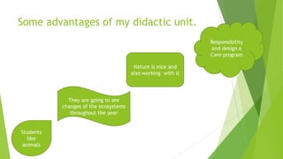 Some advantages of my didactic unit.
Responsibility
and design a
Care program
Nature is nice and
also working with it

They are going to see
changes of the ecosystems
throughout the year

Students
like
animals

 