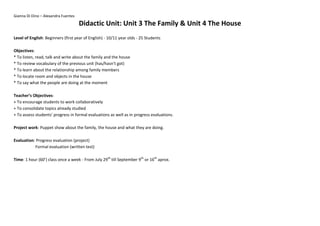 Gianna Di Dino – Alexandra Fuentes
Didactic Unit: Unit 3 The Family & Unit 4 The House
Level of English: Beginners (first year of English) - 10/11 year olds - 25 Students
Objectives:
* To listen, read, talk and write about the family and the house
* To review vocabulary of the previous unit (has/hasn’t got)
* To learn about the relationship among family members
* To locate room and objects in the house
* To say what the people are doing at the moment
Teacher’s Objectives:
+ To encourage students to work collaboratively
+ To consolidate topics already studied
+ To assess students’ progress in formal evaluations as well as in progress evaluations.
Project work: Puppet show about the family, the house and what they are doing.
Evaluation: Progress evaluation (project)
Formal evaluation (written test)
Time: 1 hour (60’) class once a week - From July 29th
till September 9th
or 16th
aprox.
 