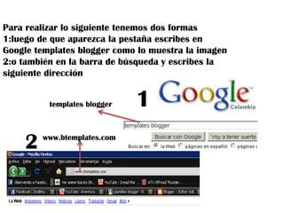 Para realizar lo siguiente tenemos dos formas 1:luego de que aparezca la pestaña escribes en Google templates blogger como lo muestra la imagen 2:o también en la barra de búsqueda y escribes la  siguiente dirección 1templates blogger2www.btemplates.com