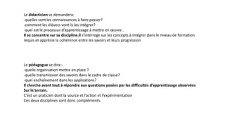 Le didacticien se demandera:
-quelles sont les connaissances à faire passer?
-comment les élèvess vont-ls les intégrer?
-quel est le processus d’apprentissage à mettre en œuvre .
Il se concentre sur sa discipline.il s’interroge sur les concepts à intégrer dans le niveau de formation
requis et apprécie la cohérence entre les savoirs et leurs progression
Le pédagogue se dira:-
-quelle organisation mettre en place ?
-quelle transmission des savoirs dans le cadre de classe?
-quel enchaînement dans les applications?
Il cherche avant tout à répondre aux questions posées par les difficultés d’apprentissage observées
Sur le terrain.
C’est un praticien dont la source et l’action et l’expérimentation
Ces deux disciplines sont donc compléments.
 