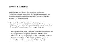 Définition de la didactique
La didactique est l’étude des questions posées par
l’enseignement et l’acquisition des connaissances dans les
différents disciplines scolaires dans les différents champs
scolaires et professionnels
• On parle de la didactique des mathématiques,des
sciences,du français,des langues,des sciences de la vie et de
la terre,de l’éducation physique et sportive,etc…
• À l’origine,la didactique n’est pas clairement différenciée de
la pédagogie.mais progressivement la didactique se
différencie de la pédagogie par le rôle central des contenus
disciplinaires et par sa dimension épistémologique (la
nature des connaissances ou savoir à enseigner)
 