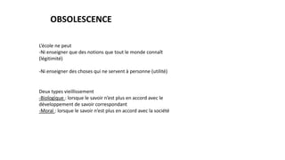 OBSOLESCENCE
L’école ne peut
-Ni enseigner que des notions que tout le monde connaît
(légitimité)
-Ni enseigner des choses qui ne servent à personne (utilité)
Deux types vieillissement
-Biologique : lorsque le savoir n’est plus en accord avec le
développement de savoir correspondant
-Moral : lorsque le savoir n’est plus en accord avec la société
 