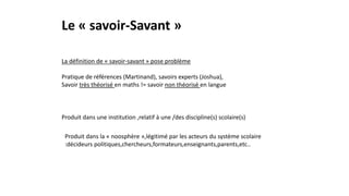 Le « savoir-Savant »
La définition de « savoir-savant » pose problème
Pratique de références (Martinand), savoirs experts (Joshua),
Savoir très théorisé en maths != savoir non théorisé en langue
Produit dans une institution ,relatif à une /des discipline(s) scolaire(s)
Produit dans la « noosphère »,légitimé par les acteurs du système scolaire
:décideurs politiques,chercheurs,formateurs,enseignants,parents,etc..
 