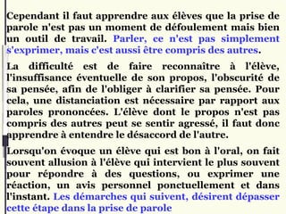 Cependant il faut apprendre aux élèves que la prise de
parole n'est pas un moment de défoulement mais bien
un outil de travail. Parler, ce n'est pas simplement
s'exprimer, mais c'est aussi être compris des autres.
La difficulté est de faire reconnaître à l'élève,
l'insuffisance éventuelle de son propos, l'obscurité de
sa pensée, afin de l'obliger à clarifier sa pensée. Pour
cela, une distanciation est nécessaire par rapport aux
paroles prononcées. L'élève dont le propos n'est pas
compris des autres peut se sentir agressé, il faut donc
apprendre à entendre le désaccord de l'autre.
Lorsqu'on évoque un élève qui est bon à l'oral, on fait
souvent allusion à l'élève qui intervient le plus souvent
pour répondre à des questions, ou exprimer une
réaction, un avis personnel ponctuellement et dans
l'instant. Les démarches qui suivent, désirent dépasser
cette étape dans la prise de parole
 