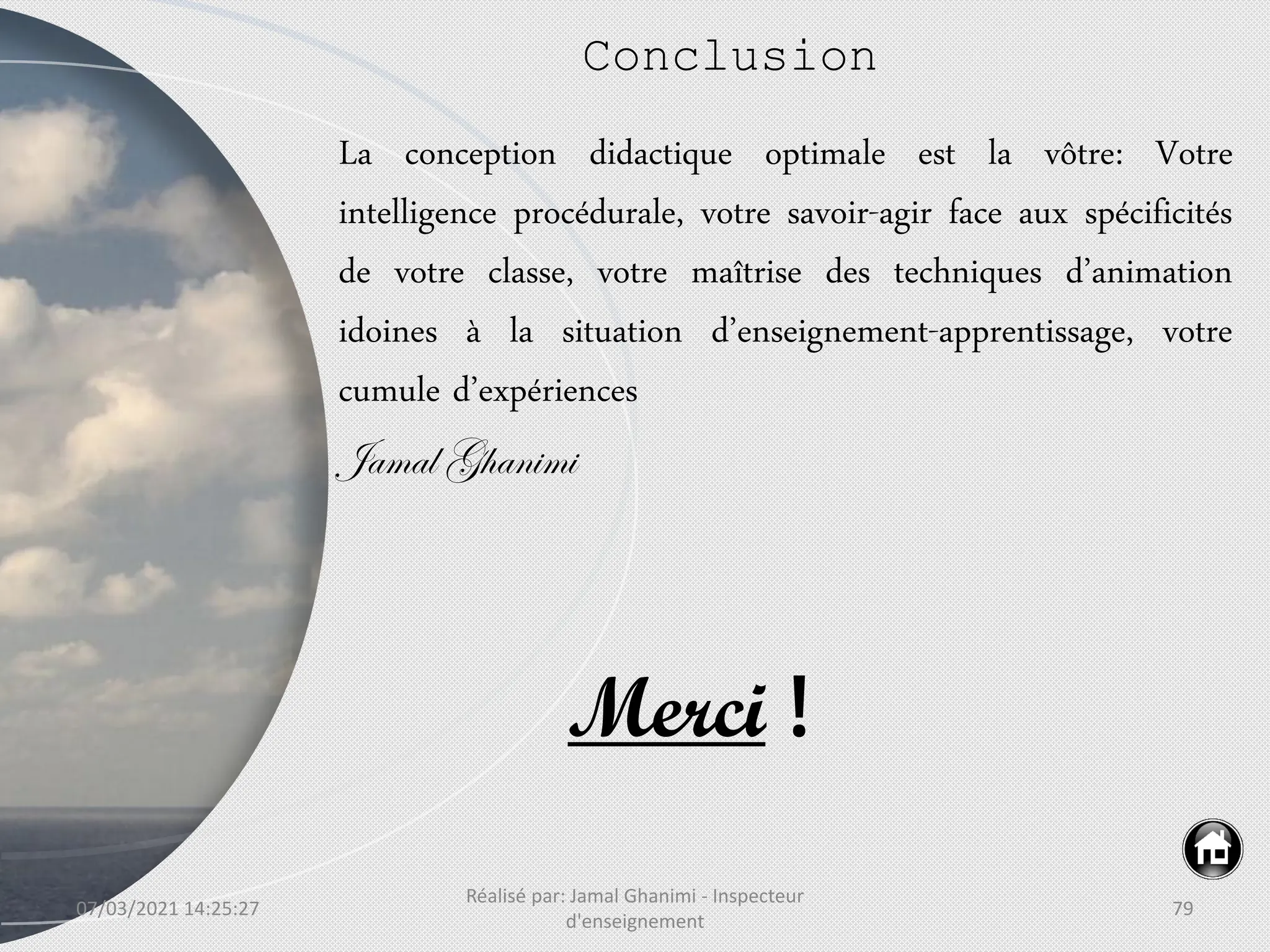 07/03/2021 14:25:27
Réalisé par: Jamal Ghanimi - Inspecteur
d'enseignement
79
Conclusion
La conception didactique optimale est la vôtre: Votre
intelligence procédurale, votre savoir-agir face aux spécificités
de votre classe, votre maîtrise des techniques d’animation
idoines à la situation d’enseignement-apprentissage, votre
cumule d’expériences
Jamal Ghanimi
Merci !
 