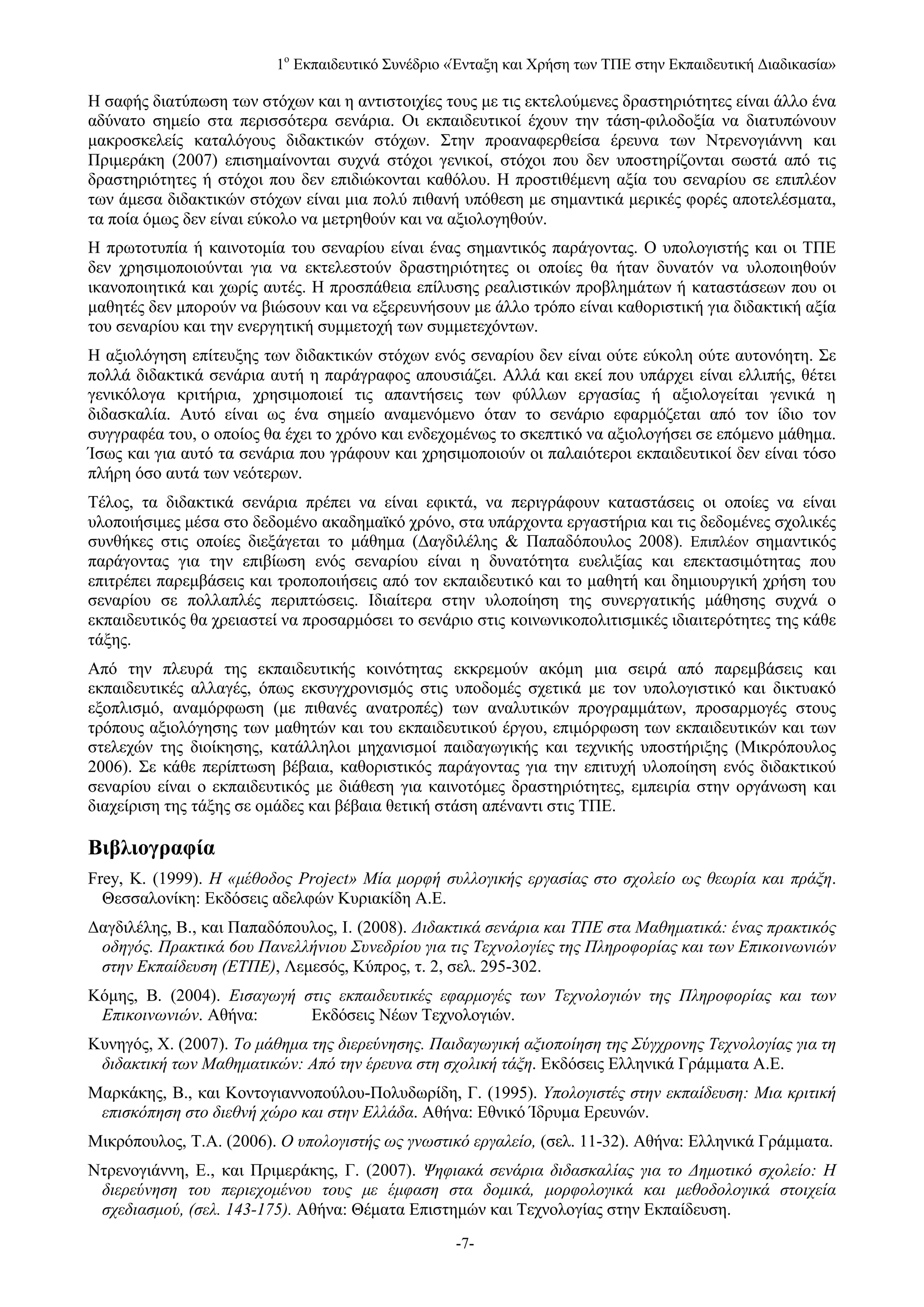 1ο Εκπαιδευτικό Συνέδριο «Ένταξη και Χρήση των ΤΠΕ στην Εκπαιδευτική Διαδικασία»

Η σαφής διατύπωση των στόχων και η αντιστοιχίες τους με τις εκτελούμενες δραστηριότητες είναι άλλο ένα
αδύνατο σημείο στα περισσότερα σενάρια. Οι εκπαιδευτικοί έχουν την τάση-φιλοδοξία να διατυπώνουν
μακροσκελείς καταλόγους διδακτικών στόχων. Στην προαναφερθείσα έρευνα των Ντρενογιάννη και
Πριμεράκη (2007) επισημαίνονται συχνά στόχοι γενικοί, στόχοι που δεν υποστηρίζονται σωστά από τις
δραστηριότητες ή στόχοι που δεν επιδιώκονται καθόλου. Η προστιθέμενη αξία του σεναρίου σε επιπλέον
των άμεσα διδακτικών στόχων είναι μια πολύ πιθανή υπόθεση με σημαντικά μερικές φορές αποτελέσματα,
τα ποία όμως δεν είναι εύκολο να μετρηθούν και να αξιολογηθούν.
Η πρωτοτυπία ή καινοτομία του σεναρίου είναι ένας σημαντικός παράγοντας. Ο υπολογιστής και οι ΤΠΕ
δεν χρησιμοποιούνται για να εκτελεστούν δραστηριότητες οι οποίες θα ήταν δυνατόν να υλοποιηθούν
ικανοποιητικά και χωρίς αυτές. Η προσπάθεια επίλυσης ρεαλιστικών προβλημάτων ή καταστάσεων που οι
μαθητές δεν μπορούν να βιώσουν και να εξερευνήσουν με άλλο τρόπο είναι καθοριστική για διδακτική αξία
του σεναρίου και την ενεργητική συμμετοχή των συμμετεχόντων.
Η αξιολόγηση επίτευξης των διδακτικών στόχων ενός σεναρίου δεν είναι ούτε εύκολη ούτε αυτονόητη. Σε
πολλά διδακτικά σενάρια αυτή η παράγραφος απουσιάζει. Αλλά και εκεί που υπάρχει είναι ελλιπής, θέτει
γενικόλογα κριτήρια, χρησιμοποιεί τις απαντήσεις των φύλλων εργασίας ή αξιολογείται γενικά η
διδασκαλία. Αυτό είναι ως ένα σημείο αναμενόμενο όταν το σενάριο εφαρμόζεται από τον ίδιο τον
συγγραφέα του, ο οποίος θα έχει το χρόνο και ενδεχομένως το σκεπτικό να αξιολογήσει σε επόμενο μάθημα.
Ίσως και για αυτό τα σενάρια που γράφουν και χρησιμοποιούν οι παλαιότεροι εκπαιδευτικοί δεν είναι τόσο
πλήρη όσο αυτά των νεότερων.
Τέλος, τα διδακτικά σενάρια πρέπει να είναι εφικτά, να περιγράφουν καταστάσεις οι οποίες να είναι
υλοποιήσιμες μέσα στο δεδομένο ακαδημαϊκό χρόνο, στα υπάρχοντα εργαστήρια και τις δεδομένες σχολικές
συνθήκες στις οποίες διεξάγεται το μάθημα (Δαγδιλέλης & Παπαδόπουλος 2008). Επιπλέον σημαντικός
παράγοντας για την επιβίωση ενός σεναρίου είναι η δυνατότητα ευελιξίας και επεκτασιμότητας που
επιτρέπει παρεμβάσεις και τροποποιήσεις από τον εκπαιδευτικό και το μαθητή και δημιουργική χρήση του
σεναρίου σε πολλαπλές περιπτώσεις. Ιδιαίτερα στην υλοποίηση της συνεργατικής μάθησης συχνά ο
εκπαιδευτικός θα χρειαστεί να προσαρμόσει το σενάριο στις κοινωνικοπολιτισμικές ιδιαιτερότητες της κάθε
τάξης.
Από την πλευρά της εκπαιδευτικής κοινότητας εκκρεμούν ακόμη μια σειρά από παρεμβάσεις και
εκπαιδευτικές αλλαγές, όπως εκσυγχρονισμός στις υποδομές σχετικά με τον υπολογιστικό και δικτυακό
εξοπλισμό, αναμόρφωση (με πιθανές ανατροπές) των αναλυτικών προγραμμάτων, προσαρμογές στους
τρόπους αξιολόγησης των μαθητών και του εκπαιδευτικού έργου, επιμόρφωση των εκπαιδευτικών και των
στελεχών της διοίκησης, κατάλληλοι μηχανισμοί παιδαγωγικής και τεχνικής υποστήριξης (Μικρόπουλος
2006). Σε κάθε περίπτωση βέβαια, καθοριστικός παράγοντας για την επιτυχή υλοποίηση ενός διδακτικού
σεναρίου είναι ο εκπαιδευτικός με διάθεση για καινοτόμες δραστηριότητες, εμπειρία στην οργάνωση και
διαχείριση της τάξης σε ομάδες και βέβαια θετική στάση απέναντι στις ΤΠΕ.

Βιβλιογραφία
Frey, K. (1999). Η «μέθοδος Project» Μία μορφή συλλογικής εργασίας στο σχολείο ως θεωρία και πράξη.
  Θεσσαλονίκη: Εκδόσεις αδελφών Κυριακίδη Α.Ε.
Δαγδιλέλης, Β., και Παπαδόπουλος, Ι. (2008). Διδακτικά σενάρια και ΤΠΕ στα Μαθηματικά: ένας πρακτικός
 οδηγός. Πρακτικά 6ου Πανελλήνιου Συνεδρίου για τις Τεχνολογίες της Πληροφορίας και των Επικοινωνιών
 στην Εκπαίδευση (ΕΤΠΕ), Λεμεσός, Κύπρος, τ. 2, σελ. 295-302.
Κόμης, Β. (2004). Εισαγωγή στις εκπαιδευτικές εφαρμογές των Τεχνολογιών της Πληροφορίας και των
 Επικοινωνιών. Αθήνα:       Εκδόσεις Νέων Τεχνολογιών.
Κυνηγός, Χ. (2007). Το μάθημα της διερεύνησης. Παιδαγωγική αξιοποίηση της Σύγχρονης Τεχνολογίας για τη
 διδακτική των Μαθηματικών: Από την έρευνα στη σχολική τάξη. Εκδόσεις Ελληνικά Γράμματα Α.Ε.
Μαρκάκης, Β., και Κοντογιαννοπούλου-Πολυδωρίδη, Γ. (1995). Υπολογιστές στην εκπαίδευση: Μια κριτική
 επισκόπηση στο διεθνή χώρο και στην Ελλάδα. Αθήνα: Εθνικό Ίδρυμα Ερευνών.
Μικρόπουλος, Τ.Α. (2006). Ο υπολογιστής ως γνωστικό εργαλείο, (σελ. 11-32). Αθήνα: Ελληνικά Γράμματα.
Ντρενογιάννη, Ε., και Πριμεράκης, Γ. (2007). Ψηφιακά σενάρια διδασκαλίας για το Δημοτικό σχολείο: Η
 διερεύνηση του περιεχομένου τους με έμφαση στα δομικά, μορφολογικά και μεθοδολογικά στοιχεία
 σχεδιασμού, (σελ. 143-175). Αθήνα: Θέματα Επιστημών και Τεχνολογίας στην Εκπαίδευση.
                                                  -7-
 