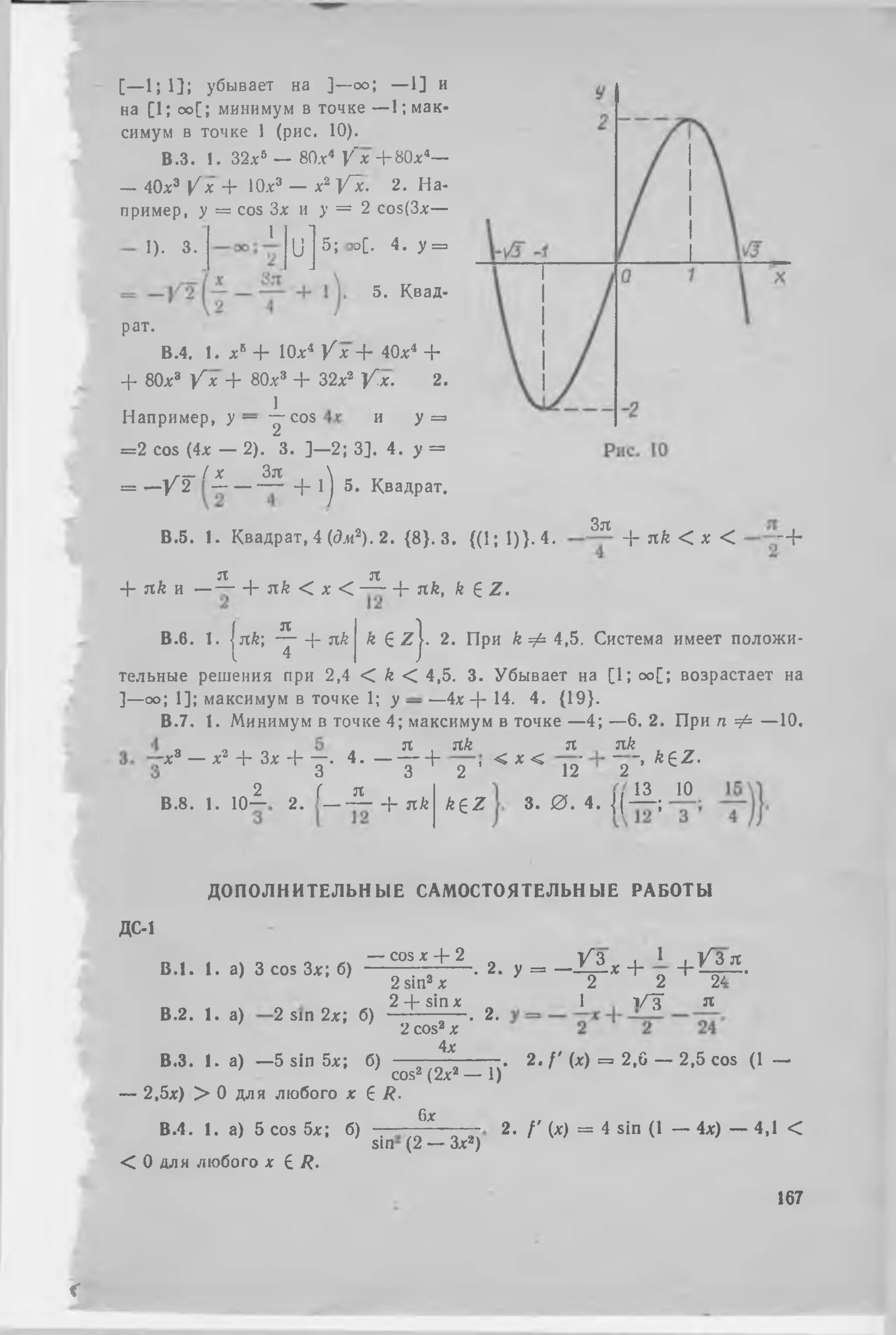 [—1} 13; убывает на ] —оо; — 1] и
на [ 1; оо[; минимум в точке — 1; мак­
симум в точке 1 (рис. 10).
В.З. 1. 32.x5 — 80.nr4 y ' x Jr H0xi—
— 40х3 V х + 10х3 — х2 Vic. 2. На­
пример, у = cos Зх и у = 2 cos(3x—
1
1). 3. ս ի d[. 4. у =
5. Квад-
Например, у — ՜ է օօտ
рат.
В.4. 1. х5 + Юл:4 У х + 40л:4 +
+ 80x3 У х + 80л:3 + 32л:2 У х . 2.
1
И У = ։
= 2 cos (4л: — 2). 3. ]—2; 3]. 4. у =
г- ( х Зл 
= *—У 2 ֊- ֊ + 1j 5. Квадрат,
В .5. 1. Квадрат, 4 (<?ж2). 2. {8}. 3. {(1; 1)>. 4.
Зя
4՜ nk < х < - +
я я
4- я/г и — — 4՜ я/г < л: < — + nk, k Հ Z .
я
В.б. 1. Ink՝, — 4 - nk
I 4
k (է zj. 2. При k Ф 4,5. Система имеет положи­
тельные решения при 2,4 < k < 4,5. 3. Убывает на [1; оо[; возрастает на
]—оо; 1]; максимум в точке 1; у — —4* 4՜ 14. 4. {19}.
В.7. 1. Минимум в точке 4; максимум в точке —4; —6. 2. При п ф —10,
я
Гл:3 — л:2 + Зл: + —. 4. — — 4 ֊
3 3
2 Г я
В .8. 1. 10— 2. — — 4֊ nk
nk
2 ’
k e z
< X <
я nk , _
ւշ՜ ՜շ՜’ kez՜
13 10
3. 0 . M l - ;
ДОПОЛНИТЕЛЬНЫЕ САМОСТОЯТЕЛЬНЫЕ РАБОТЫ
ДС-1
— cos л: 4՜ 2 V z . 1 , ՜/~3 я
В .‘ . I. а) 3 со. 3 * ; б) շտ1ո, է ■ 2. , - ֊ դ , + 1 + Ц ± -
2 -f- sin лс 1 т/ТГ я
В.2. 1. а) 2 sin 2х; б) - ? ^ 7 . 2.
4х
В.З. 1. а) —5 sin 5л:; б) . 2. / ' (л:) = 2,0 — 2,5 cos (1 —
cos2 (2л2 — 1)
— 2,5л:) > 0 для любого х 6 R.
6jc
В.4. 1. а) 5 cos 5л:; б) . 2- / ' М = 4 sin (1 — 4л:) — 4,1 <
sin (2 — Зх2)
< 0 для любого х 6 R.
167
i
 