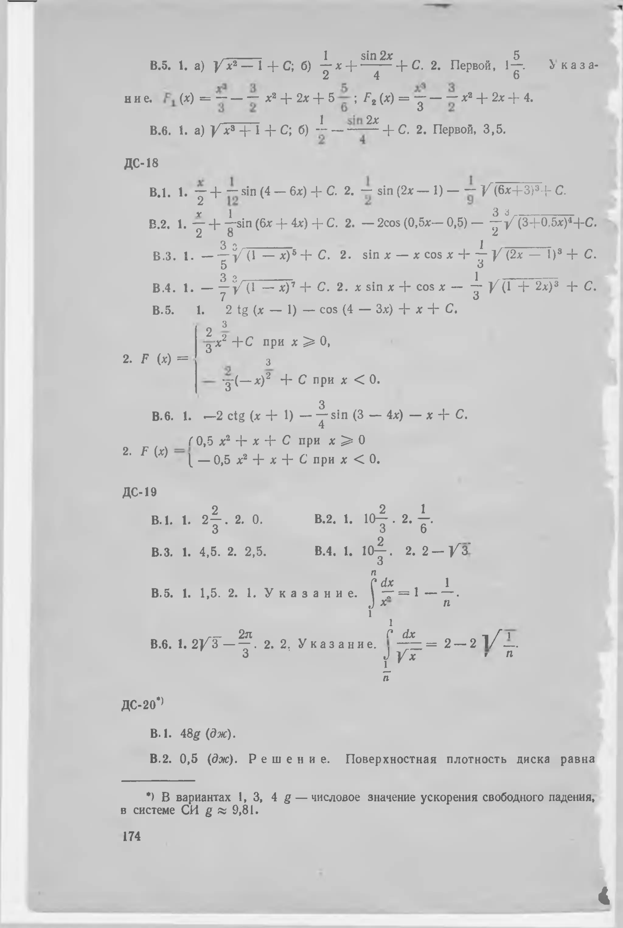. 1 sin 2л: „ 5
B.5. 1. а) / х 2 — 1 + С; б) — х ֊ | --------- + С. 2. Первой, 1—. Ь к а з а -
2 4 6
н и е. (х) = ֊ —֊ ֊ х2 + 2х + 5 ; F 2 (х) = յ — ֊՜ х2+ 2х + 4.
J 2%
В.б. 1. а)У х * + 1+ С; б)֊ ֊ — —— + С.2. Первой,3,5.
ДС-18
В.1. 1.Y + ֊ sin (4 - 6л) + С. 2. ֊ sin (2х— 1) —— / ( 6 х + 3 ) 3+ С.
у 1 3 з-
В.2. 1.— + —sin (6х + 4х) + С. 2. —2cos(0,5x— 0,5)— - ~ У (3+0,5х)4-|-С.
2 8 2
3 о _______________________ ]______
В.З. 1. — — У(1 — х)® + С. 2. sin х — х cos х 4՜ — У(2х — I)3 + С.
5 3
3 о _______________________ 1_ __
В.4. 1. — — У(1 — хУ + С. 2 . x sin х + cos х — — У(1 + 2а) 8 + С.
7 3
В.5. 1. 2 tg {х — 1) — cos (4 — Зх) + х + С.
2 3
3 ;
2. F (х) =
■X2 + С при х > 0,
з
-д-(— х)2 + С при X < 0.
з
В.б. 1. —2 ctg (х + 1) — Y sin (3 — 4х) — х + С.
( 0,5 х2 ՜է՜ х + С при х > 0
2. F (х) Լ — о,5 л:2 + л:+ С при х < 0.
ДС-19
2 „ 2 1
В. 1. 1.2 — . 2. 0. В.2. 1. 10— . 2. —.
3 3 6
В.З. 1.4,5. 2. 2,5. В.4. 1. 10-^-. 2. 2 — / 3 ՜
О
п
Cdx , 1
В.б. 1. 1,5. 2. 1. У к а з а н и е .  " Г = 1 — — ■
J * п
1
1
г— 2п С dx - .Г 1
В.б. 1. 2 / 3 - ֊. 2. 2, У к а з а н и е . —= = 2 — 2 1 / —.
3 J У х ' п
լ г
п
ДС-20*>
В. I. 48g (дж).
В.2. 0,5 (дж). Р е ш е н и е . Поверхностная плотность диска равна
*) В вариантах 1,3, 4 g — числовое значение ускорения свободного падения,
в системе СИ g « 9,81.
174
4
 