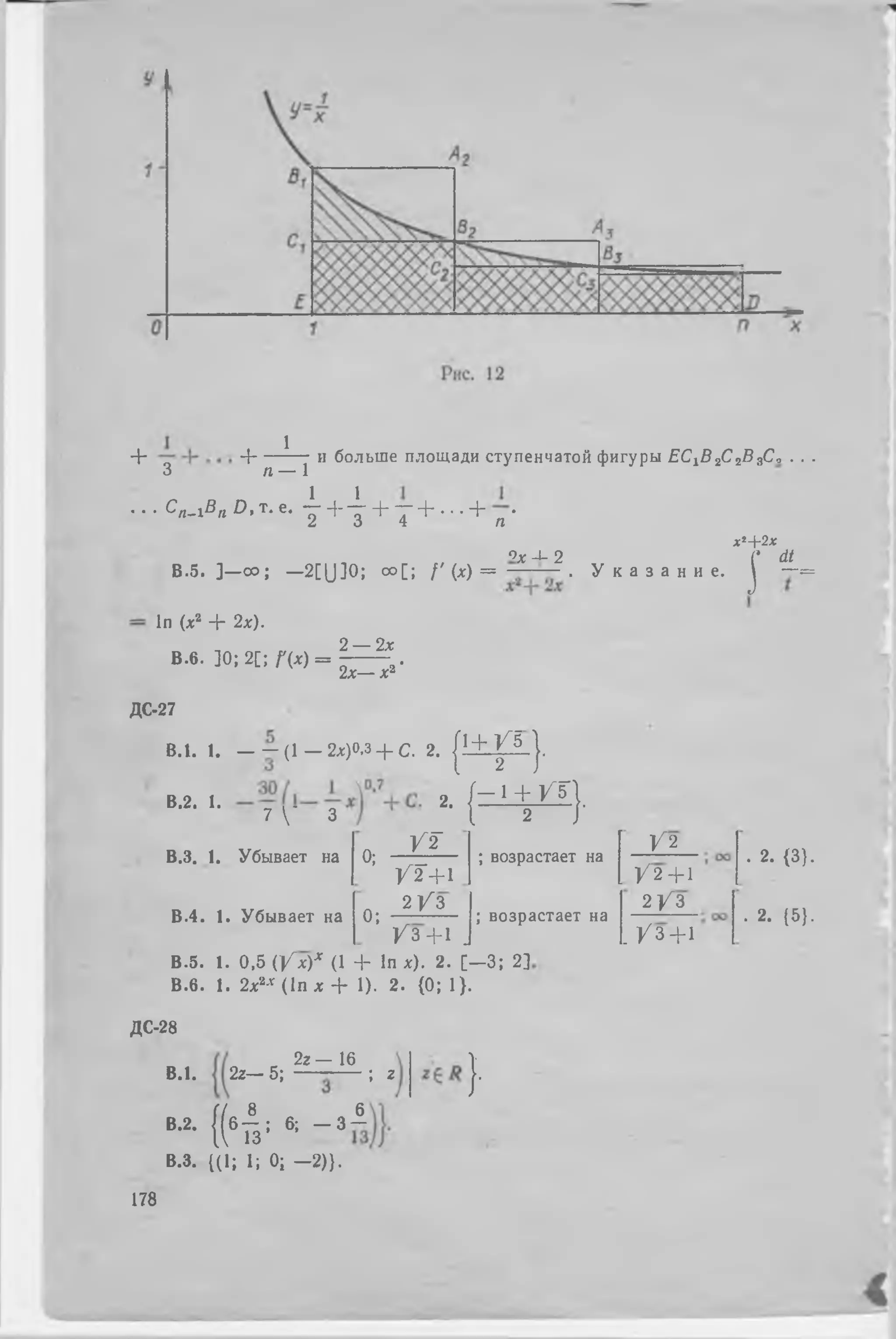 + Ч-----^—7 и больше площади ступенчатой фигуры Ը Շ ^ շ Շ շ Յ Ք * . . .
3 п — 1
• ■ • c « - i S « D> т- е* 1 + i + т + • ՛ • + п •
х2+ 2 х
ох Д- շ Ի dt
В.5. ] —со; —2[Ա ]0; оо[; / ' ( * ) = ֊ — . У к а з а н и е , j —=
In (х2 + 2х).
В.б. ]0; 2[; Д х) =
2 — 2х
2х— х2‘
ДС-27
В.2. 1. . . . о
7  3
В.З. 1. Убывает на
В.4. 1. Убывает на
B.l. 1. — ֊( 1 — 2х)0,з + С. 2. { i + p - J .
2. ( r i + m
0; - ^ ֊
/ 2 + 1
0 ; ճ / 3
շ Г
; возрастает на
/ 3 + 1 J
В.5. 1. 0,5 ( / х)х (1 + In х). 2. [ - 3 ; 2]
В.б. 1. 2х2Л (In х + 1). 2 . {0 ; 1}.
; возрастает на
/ 2
/ 2+1
2 / 3
. / 3 + 1
. 2. {3}.
. 2. {5}.
ДС-28
2 г— 16
B.l. 2z— 5; — ; г
)՛
Г/ 8 6
В.2. { ( б Г з ; 6; - 3 -
В.З. {(1; 1; 0; - 2 ) } .
178
 
