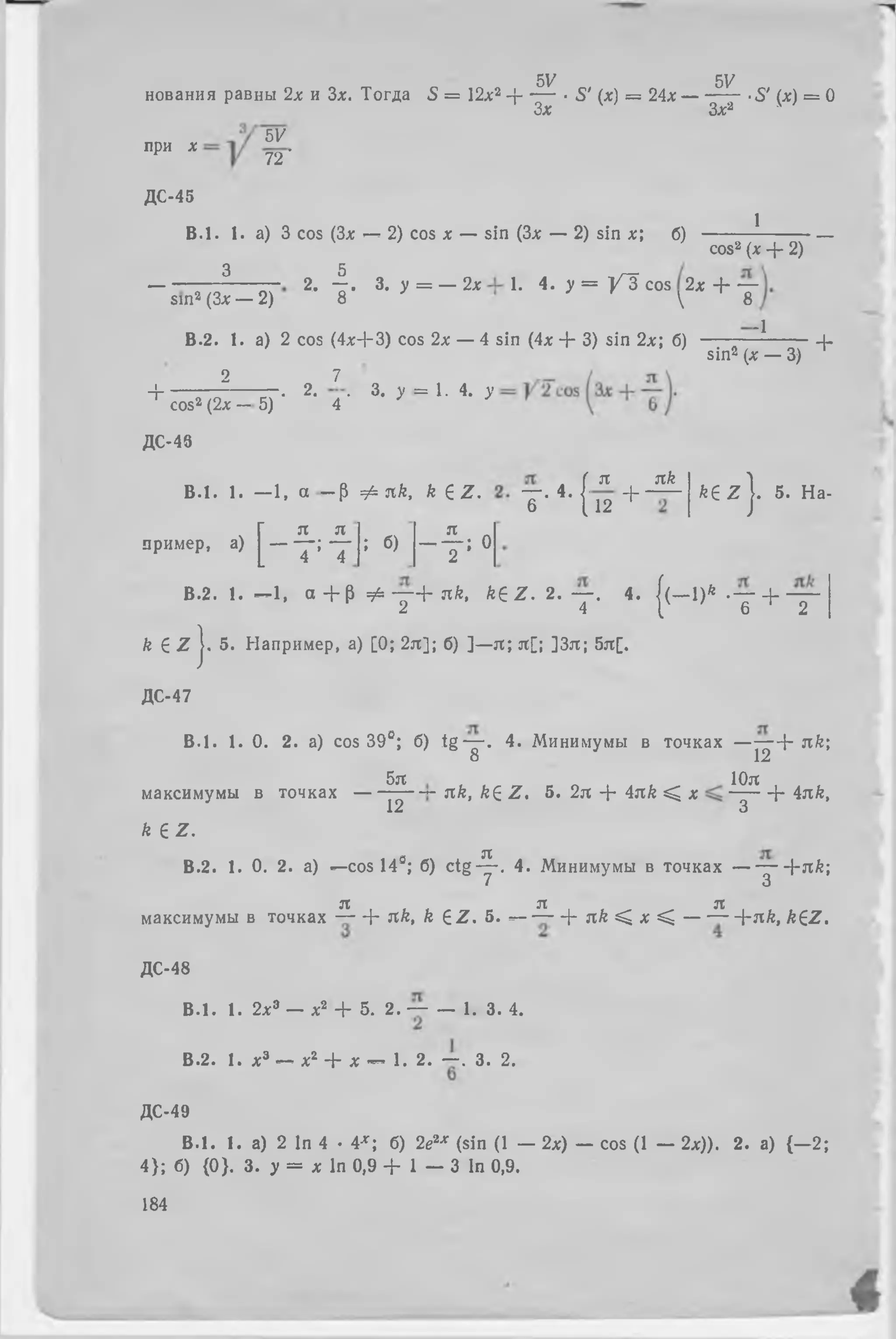 SV 5V
нования равны 2x и Зх. Тогда 5 = 12л;2 + — • S' (х) = 24л: — — 7- •£' (я) = О
Зх Зх*
при X
5V
72՜
ДС-45
B .l. 1. а) 3 cos (За: — 2) cos х — sin (Зл; — 2) sin х; б)
3 5
1
cos2 (х + 2)
- 2, ֊. 3. у = — 2дс 1. 4. у = V i c o s 2х + —
տտ2 (Зл: — 2) 8  8
В.2. 1. а) 2 cos (4а:+3) co s 2а: — 4 sin (4х + 3) sin 2а:; б)
-1
sin2 (х — 3)
+
2I o 7
3. у = 1 .4 . у
1 cos2 (2x —
. Հ-*
5) 4 '
ДС-48
B .l. 1. — 1, a —P Ф nk, k e z .
пример, a)
К
n
T ; б)
n „
— — ; 0
2
т - Ч
я я/г
12 + ~
k e z j . 5. На-
В.2. 1. —1, а + թ ^ — + я k, k e z . 2 . — . 4. ((— l)f t .— + —
շ 4 լ 6 շ
k e Z j. 5. Например, a) [0; 2я]; б) ]—я ; я [; ]3я; 5я[.
ДС-47
B .l. 1. 0. 2. a) cos 39е; б) t g — . 4. Минимумы в т о ч к а х - + nk;
8 12
максимумы в точках
k e z .
5я 10я
12
nk, ke Z. 5. 2я -j- 4nk < х — - + 4nk,
3
В.2. 1. 0. 2. a) —cos 14s; б) ctg-^-. 4. Минимумы в точках — — + я А ;
7 3
я я я
максимумы в точках — + nk, k e z . 5. — — -J- nk Վ x Վ — — -{-nk, k e z .
ДС-48
B .l. 1. 2a:3 — a:2 + 5. 2. — — 1. 3. 4.
B.2. 1. x3 — x2 - f x — 1. 2. — . 3. 2.
ДС-49
B .l. 1. a) 2 In 4 • 4 *; 6) 2e%x (sin (1 — 2л;) — cos (1 — 2x)). 2. a) {—2;
4 }; 6) {0}. 3. у = x In 0,9 + 1 — 3 In 0,9.
184
 