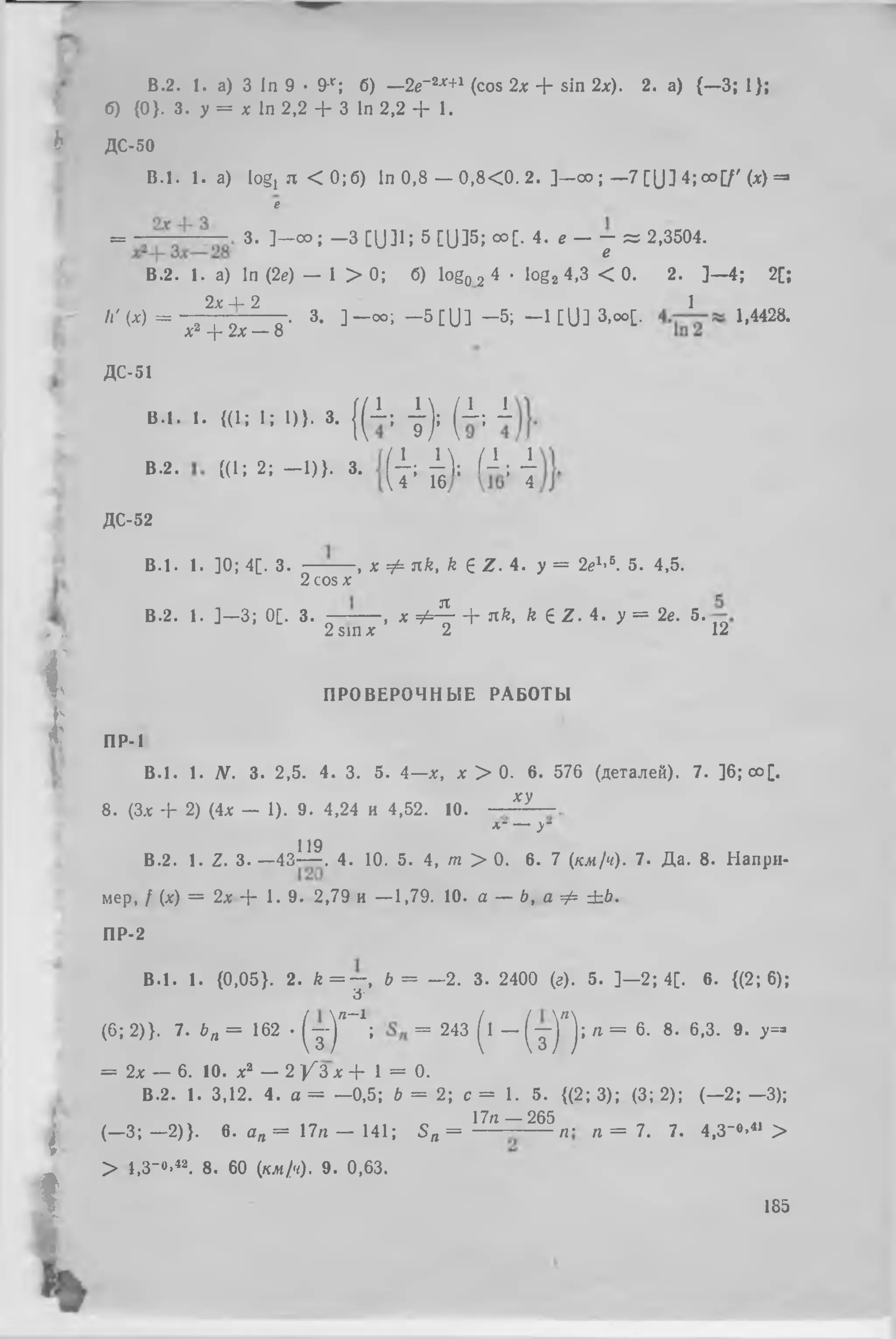 В.2. 1. а) 3 In 9 • 9-r ; б) —2е~2х+1 (cos 2х + sin 2х). 2. а) {—3;1);
б){0 }. 3. у = х In 2,2 + 3 In 2,2 + 1.
B .l. 1. a) logj я < 0; б) In 0,8 — 0 ,8 < 0 . 2. ]- о о ; —7 [Ա ] 4; оо[/' (х) =■
е
= з. ] - о о ; -3 C U 3 1 ; 5 [ լ) ] 5;օ օ [. 4. e - j = 2,3504.
В.2. 1. a) In (2е) — 1 > 0; б) log02 4 ■ log2 4,3 < 0. 2. ] —4; 2[;
2л: 4- 2 1
н'( х ) = Х2 + 2Х_ ~ 8 - 3- ] - ° ° ; ՜ 5 [Ս ] ՜ 5; - 1 [U ] 3>00[- 1>4428-
Ь ДС-50
f Jp.
i
I
i
I
.
ДС-51
B .l. ,. « I ; l ; 1)). 3. { ( - I ; j ) ; ( 1 ; i
B.2. « > ; 2, - 1 ) } . 3. ( { ; fA Ո : j
ДС-52
B .J. 1. ]0; 4[. 3. — -— , x Փ nk, k £ Z . i . у = 2ег’5. 5. 4,5.
2 cos x
В.2. 1. ] —3; 0[. 3. ~ — , x փ Հ - + nk, k 6 Z . 4. у = 2e. 5.
2 sin x 2 12
ПРОВЕРОЧНЫЕ РАБОТЫ
ПР-1
B .l. 1. N. 3. 2,5. 4. 3. 5. 4—x, x > 0. 6. 576 (деталей). 7. ]6;oo[.
xy
8 . (3x + 2) (4x — 1). 9. 4,24 и 4,52. 10.
*■ — У
119
В.2. 1. Z. 3. —43— . 4. 10. 5. 4, m > 0. 6. 7 (кх/ч). 7. Да. 8. Напри­
мер, / (х) = 2х + 1. 9. 2,79 и — 1,79. 10. а — ծ, а Ф ± Ь .
ПР-2
B .l. 1. {0,05}. 2. Л = - ֊ , ծ = —2. з. 2400 (г). 5. ] —2; 4[. 6. {(2; 6);
Ժ՜
(6 ; 2)}. 7. ьп = 162 • ( ւ - ) ՞ " 1; = 243 (1 - ( յ ) ՞ ) ; « = 6- 8-6-3- 9- y=-
= 2x — 6. 10. X2 — 2 / З х + 1 = 0.
B.2. 1. 3,12. 4. a = —0,5; b = 2; с = 1. 5. {(2; 3);(3; 2); (—2; —3);
(—3; —2)}. в. an = I7n — 141; S n = 17'г ~ 265„ . „ = 7. 7. 4,3- 0,41 >
> l,3-o-42. 8. 60 (кл/ч). 9. 0,63.
185
 