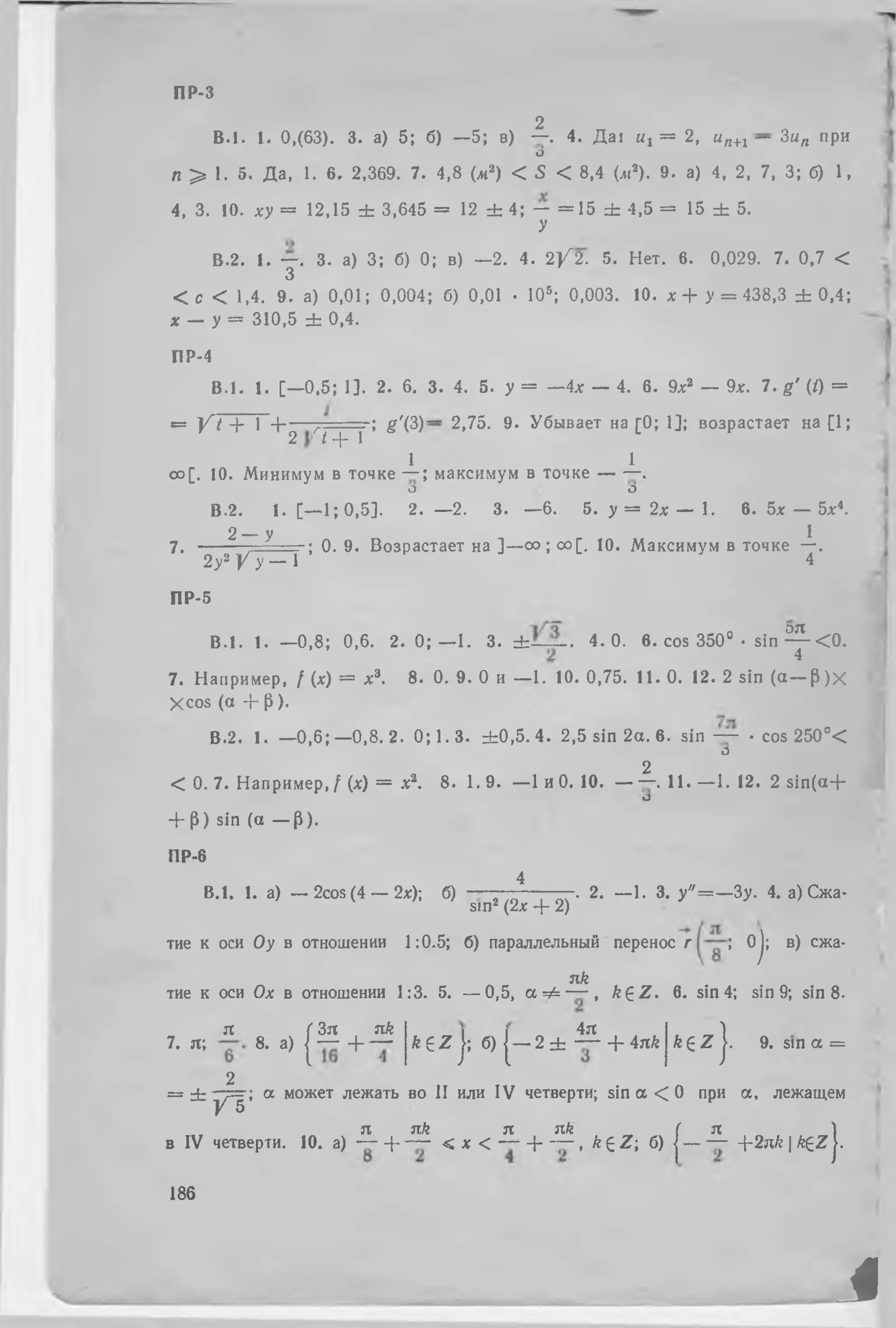 я քЗя nk 4я 1
7. я; 8. а) | — + — k £ Z j; б) | — 2 ± ֊ + ink k 6 Z j. 9.
2
= ± •—?=■; а может лежать во II или IV четверти; sin a < 0 при а , лежащем
У 5
зх зт/շ зх jx/s ( Jt !
в IV четверти. 10. а) — + — < х < — + — , k £ Z ; б) | — — --2nk | k£Z |.
186
В .!. 1. 0,(63). 3. а) 5; б) —5; в) —. 4. Д а! ых = 2, ип+1 — Зи„ при
О
л > 1. 5. Да, 1. 6. 2,369. 7. 4,8 (л2) < 5 < 8,4 (л!2). 9. а) 4, 2, 7, 3; б) 1,
4, 3. !0. ху = 12,15 ± 3,645= 12 ± 4; — = 15 ± 4,5 = 15 ± 5.
У
В.2. 1. —. 3. а) 3; б) 0; в) —2. 4. 2 / 2 . 5. Нет. 6. 0,029. 7. 0,7 <
3
< с < 1,4. 9. а) 0,01; 0,004; б) 0,01 •105; 0,003. 10. х + у = 438,3± 0,4;
х _ у = 310,5 ± 0,4.
ПР-4
B .l. 1. [—0,5; 1]. 2. 6. 3. 4. 5. у = —4* — 4. 6. 9ха — 9л:. 7. g ' (/) =
= / Г Г Г Ч т = =  g '(3 )~ 2.75. 9. Убывает на [0; 1]; возрастает на [1;
2 14՜ 1
1 1
оо[. 10. Минимум в точке — ; максимум в точке — —.
О О j
В.2. 1. [— 1; 0,5]. 2 . - 2 . 3. —6. 5. у = 2 * — 1. 6. 5х — 5л:4.
2 — у I
7. — :— — ; 0. 9. Возрастает на ]—оо ; оо[. 10. Максимум в точке —.
2у2 / у — 1 4
ПР-5
B .l. 1. —0,8; 0,6. 2. 0 ; —1. 3. ± — -- 4. 0. 6.cos 350° • sin գ < 0 .
7. Например, / (х) = х3. 8. 0. 9. 0 и — 1. 10. 0,75. 11. 0. 12. 2 sin (a — fi)x
Xcos (a + թ).
В.2. 1. —0 ,6 ;—0 ,8 .2 . 0; 1. 3. ± 0 ,5 .4 . 2,5 sin 2a. 6 . sin ֊ • cos 250c<
О
2
< 0. 7. Например, / (x) = x3. 8 . 1.9. —1 и 0. 10. — —. 11. —1. 12. 2 sin (a +
О
+ թ) sin (a — թ).
ПР-6
4
B.l. 1. a) — 2cos(4 — 2x); 6) — - . 2. —1. 3. y " = —3y. 4. а) Сжа-
sin2 (2x + 2)
тие к оси Оу в отношении 1:0.5; б) параллельный перенос г ; Oj; в) ежа-
3lk
тие к оси Ох в отношении 1:3. 5. — 0,5, а = £ — , k £ Z . 6. sin 4; sin 9; sin 8.
с , - - 1
sin a =
ПР-3
2
i
 