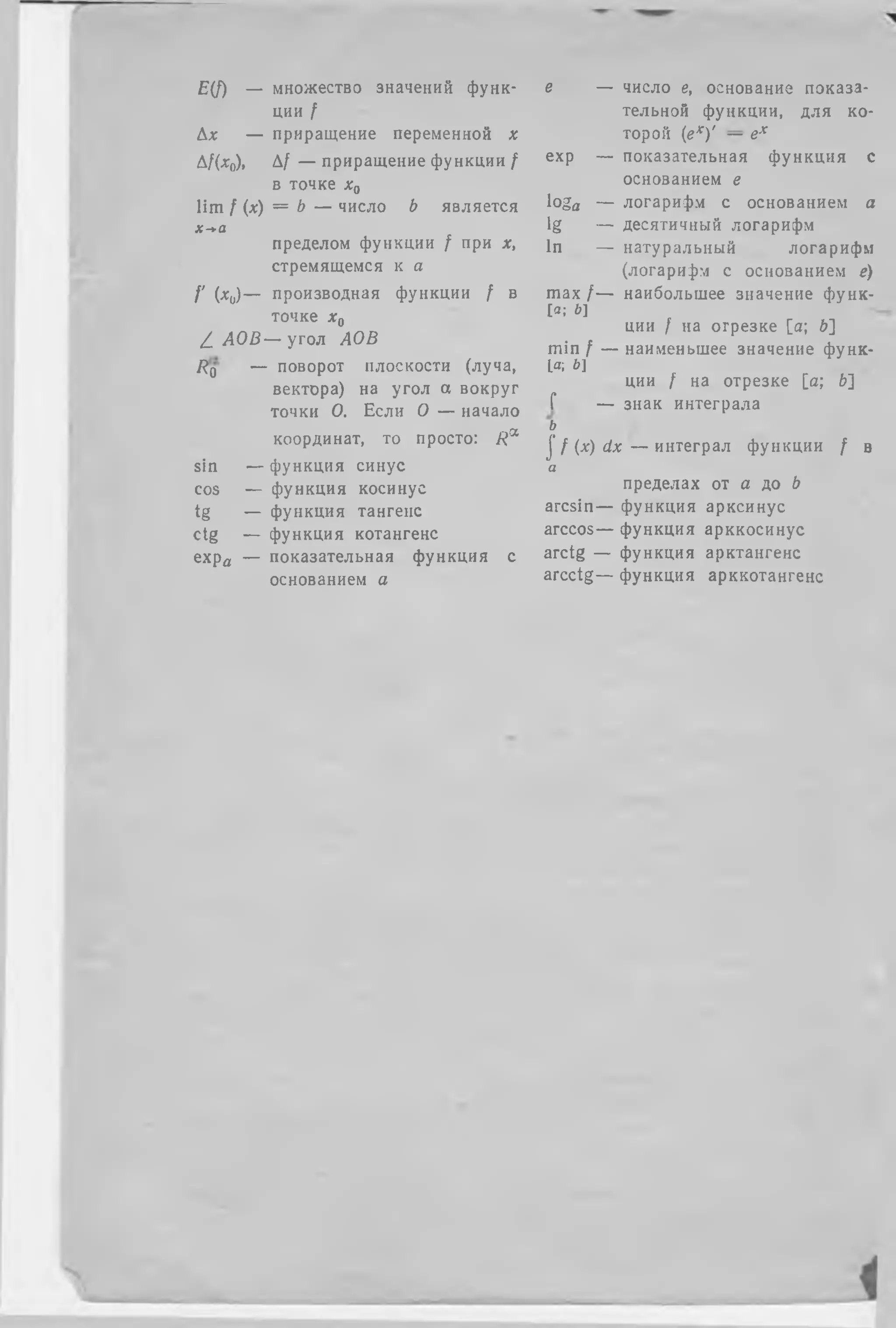 E(f) — множество значений функ­
ции ք
Дх — приращение переменной х
Дf(x0), Д/ — приращение функции /
в точке х0
lim f (х) = b — число b является
х-*а
пределом функции / при х,
стремящемся к а
I' W — производная функции ք в
точке х0
ձ АОВ — угол АОВ
Rq — поворот плоскости (луча,
вектора) на угол а вокруг
точки О. Если О — начало
координат, то просто: R^
sin — функция синус
cos ֊ функция косинус
tg — функция тангенс
ctg — функция котангенс
ехра — показательная функция с
основанием о
е — число е, основание показа­
тельной функции, для ко­
торой (ех)' — ех
ехр — показательная функция с
основанием г
loga — логарифм с основанием а
lg — десятичный логарифм
In — натуральный логарифм
(логарифм с основанием ё)
max / — наибольшее значение функ-
[з; Ь]
ции / на отрезке [а; ծ]
min ք — наименьшее значение функ-
1а; Ь]
ции ք на отрезке [а; ծ]
Г — знак интеграла
ь
j '/ ( x ) d x — интеграл функции ք в
а
пределах от а до ծ
arcsin— функция арксинус
arccos— функция арккосинус
arctg — функция арктангенс
arcctg— функция арккотангенс
 