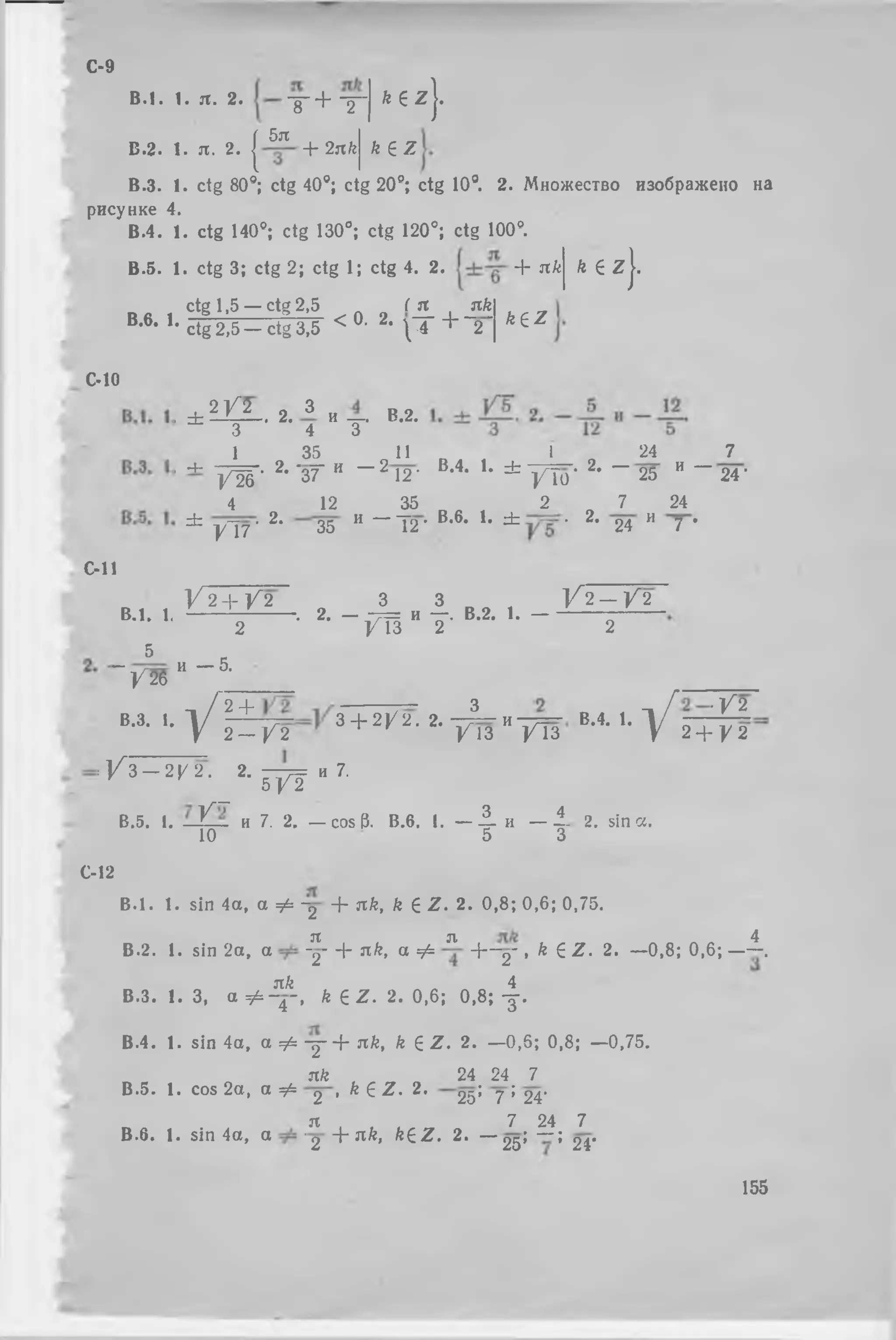 B .l. 1. я . 2. х + Т " k е z 
С-9
В.2. 1. я. 2. |
5я
-Ь 2л k k ez
В.З. 1. ctg 80s; ctg 40е; ctg 20°; ctg 10°. 2. Множество изображено на
рисунке 4.
В.4. 1. ctg 140°; ctg 130°; ctg 120°; ctg 100°.
В .5. 1. ctg 3; ctg 2; ctg 1; ctg 4. 2.
ctg 1,5 — ctg 2,5
B.6. 1.
ctg 2,5 — ctg 3,5
< 0
( я nk
■2'  T + ՜շ՜
+ nk
k e z
k e z
}՛
C-10
C-ll
B.l. 1.
5
~ / 2 6
B.3. 1
. ± 2 ^ 2 . 2 . З и —. В.2.
3 4 3
1 35 11
, 4- ----՜- 2. ՜ոք И
/ 2 6 37 ~ ~ 2 12-
4 12 35
± УТ7 • 2- 35 И - 1 2
V 2 + V 2 „ 3
---------------- . 2. -
2
— “7 = и
V 13
и — 5.
1 24 7
B,4‘ U * / T o • 2> ՜ 25 и ~ 24 ■
2 7 24
• B,6> K ^ • 2' 24 и 7 *
3 1Հ 2 — V 2
—. B.2. 1. — —— — —
2 2
. լ / " 2 + з + շ ^ շ . շ. - 1 и — в.4 . 1. ՜  [
 2 — Y 2 ^ / 1 3 / Т з V
■V2
2 + V 2
: V 3 ֊2 y 2 . J . m , 7 .
В.5. I. -Y-. и 7. 2. — cos 6. В.в. 1.Л, — i- a. sin С!.
10 5 3
С-12
B .l. 1. sin 4а, а Ф -շ + яй, k е Z . 2. 0,8; 0,6; 0,75.
Tt Л> 4
В.2. 1.sin 2а, а -շ- + nk, а Ф И— շ- , k еZ . 2. —0,8; 0,6; ——.
зт& 4
В.З. I. 3, а Ф ~վ~,k e z . 2. 0 ,6; 0 ,8; у .
В.4. 1. sin 4а, а Ф у + яй, k e z . 2. —0,5;0,8; —0,75.
я/г , 24 24 7
В .5. 1. cos 2а, а^Фշ , k еZ . 2՛ շ^; ղ ; շ^.
Я 7 24 7
В .6* 1<sin 4а, a ՚ շ ՜է՜ яй,keZ . 2» ՜- շ^; “ ; շ^.
155
 