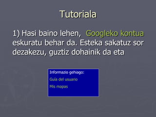 Tutoriala 1)   Hasi baino lehen,  Googleko  kontua  eskuratu behar da. Esteka sakatuz sor dezakezu, guztiz dohainik da eta Informazio gehiago: Guía del usuario   Mis mapas   